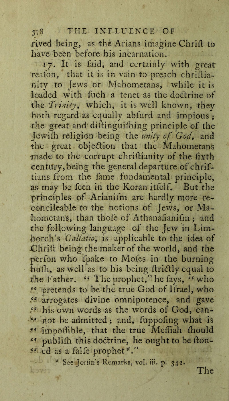 rived being, as the Arians imagine Chrift to have been before his incarnation. 17. It is faid, and certainly with great reafon, that it is in vain to preach chriftia- nity to Jews or Mahometans, while it is loaded with fuch a tenet as the dodtrine of the ‘Trinity, which, it is well known, they both regard as equally abfurd and impious ; the great and diftinguilhing principle of the Jewilh religion being the unity of God, and the great objection that the Mahometans made to the corrupt chriftianity of the fixth century,being the general departure of chrif- tians from the fame fundamental principle, as may be feen in the Koran itfelf. But the principles of Arianifm are hardly more re- concileable to the notions of Jews, or Ma- hometans, than thole of Athanalianifm ; and the following language of the Jew in Lim- borch’s Galiatio, is applicable to the idea of ■Chrift being the maker of the world, and the perfon who lpake to Mofes in the burning bulb, as well as to his being ftridtly equal to the Father. The prophet/’ he fays, “ who f* pretends to be the true God of Ifrael, who r # * arrogates divine omnipotence, and gave his own words as the words of God, can- “ not be admitted; and, fuppoling what is “ impoffible, that the true Meffiah Ihould “ publidi this dodtrine, he ought to be fton- “ ed as a falfe prophet*'.” * See Jortin's Remarks, voj. iii. p. 342. The