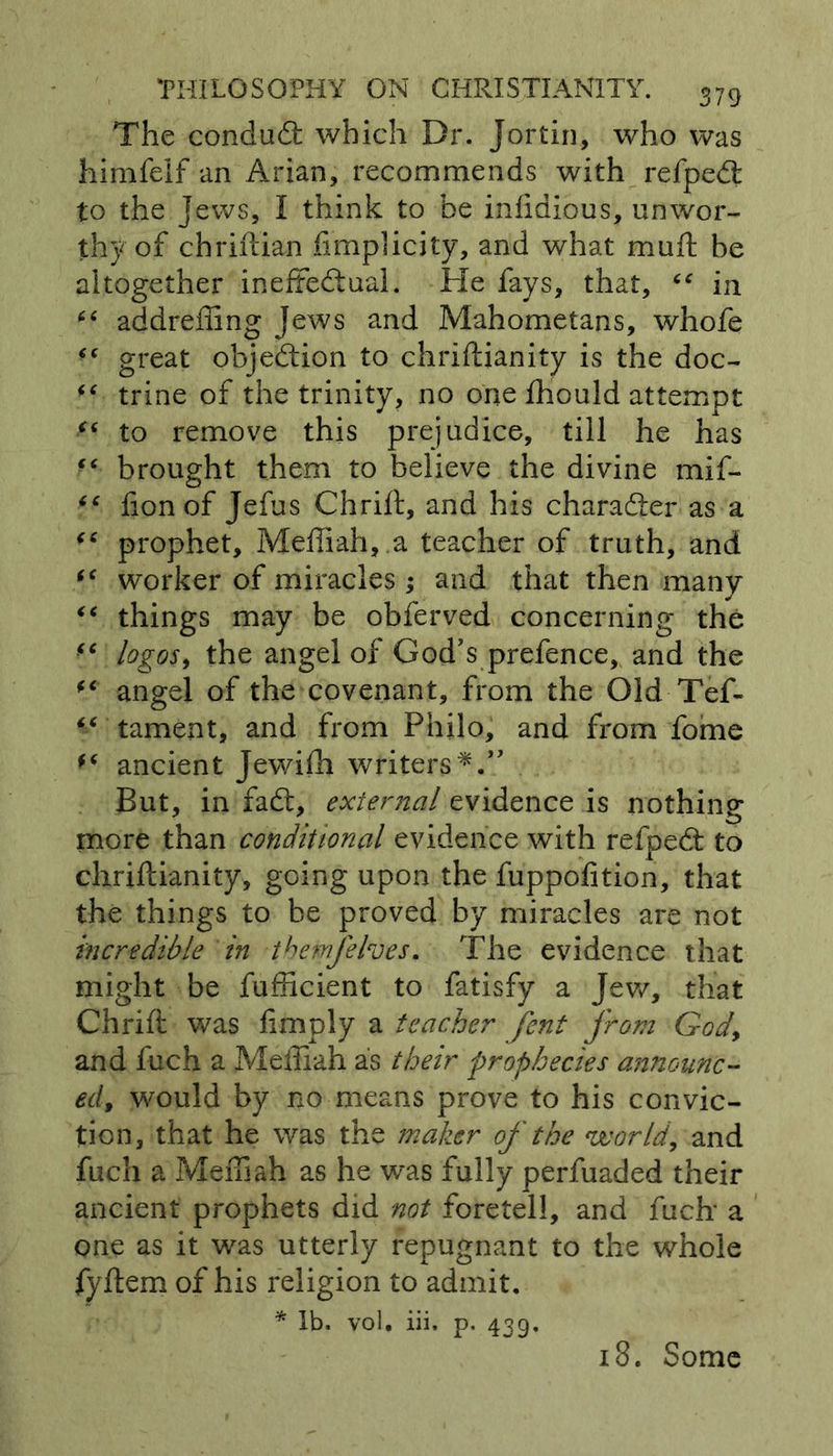 The conduit which Dr. Jortin, who was himfelf an Arian, recommends with refpeCt to the Jews, I think to be inlidious, unwor- thy of chriftian fimplicity, and what mu ft be altogether ineffectual. He fays, that, “ in “ addreliing Jews and Mahometans, whofe “ great objection to chriftianity is the doc- trine of the trinity, no one fhould attempt (( to remove this prejudice, till he has “ brought them to believe the divine mif- “ lion of Jefus Chrift, and his character as a “ prophet, Meffiah, a teacher of truth, and “ worker of miracles; and that then many “ things may be obferved concerning the “ logos, the angel of God's prefence, and the f< angel of the covenant, from the Old-Tef- tament, and from Philo, and from fome ancient Jewifh writers*.” But, in fail, external evidence is nothing more than conditional evidence with refpeCt to chriftianity, going upon the fuppolition, that the things to be proved by miracles are not incredible in tbemfehes. The evidence that might be fufficient to fatisfy a Jew, that Chrift was limply a teacher fent from God, and fuch a Meffiah as their prophecies announc- ed, would by no means prove to his convic- tion, that he was the maker of the world, and fuch a Meffiah as he was fully perfuaded their ancient prophets did not foretell, and fuch' a one as it was utterly repugnant to the whole fyftem of his religion to admit. * lb. vol. iii. p. 439, i3. Some