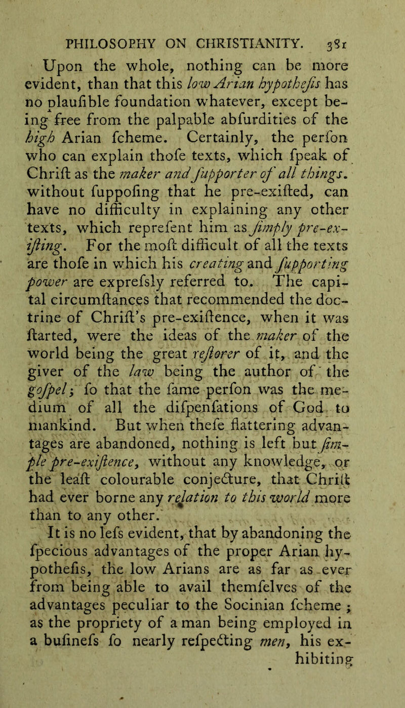 Upon the whole, nothing can be more evident, than that this lowArian hypothecs has no plaufible foundation whatever, except be- ing free from the palpable abfurdities of the high Arian fcheme. Certainly, the perfon who can explain thofe texts, which fpeak of Chrift as the maker and fupporter of all things. without fuppofing that he pre-exifted, can have no difficulty in explaining any other texts, which reprefent him as Jimply pre-ex- ijiing. For the moft difficult of all the texts are thofe in which his creating and Supporting power are exprefsly referred to. The capi- tal circumftances that recommended the doc- trine of Chrift’s pre-exiftence, when it was ftarted, were the ideas of the maker of the world being the great rejtorer of it, and the giver of the law being the author of the gofpelfo that the fame perfon was the me- dium of all the difpenfations of God to mankind. But when thefe flattering advan- tages are abandoned, nothing is left but Jim.- pie pre-exijlence, without any knowledge, or the leafl: colourable conjecture, that Chrilt had ever borne any relation to this world more than to any other. It is nolefs evident, that by abandoning the fpecious advantages of the proper Arian hy- pothefis, the low Arians are as far as-ever from being able to avail themfelves of the advantages peculiar to the Socinian fcheme ; as the propriety of a man being employed in a bufinefs fo nearly refpedting men, his ex- hibiting