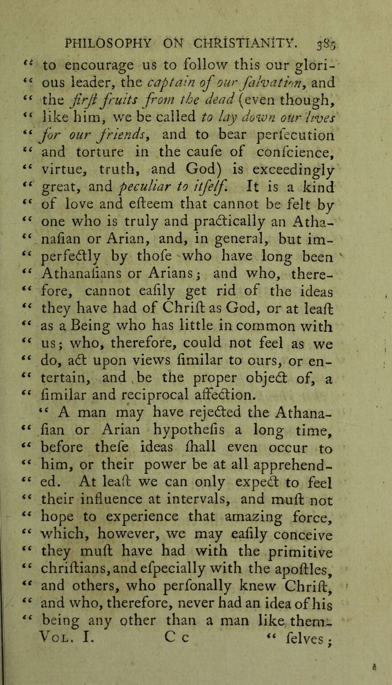 u to encourage us to follow this our glori- ous leader, the captain of our fa Iv at ion, and C( the firjt fruits from the dead (even though, <£ like him, we be called to lay down our lives “ for our friends, and to bear perfecution “ and torture in the caufe of confcience, “ virtue, truth, and God) is exceedingly €t great, and peculiar to itfelf It is a kind “ of love and efteem that cannot be felt by <c one who is truly and practically an Atha- cc nafian or Arian, and, in general, but im- “ perfectly by thofe who have long been “ Athanalians or Arians; and who, there- “ fore, cannot eafily get rid of the ideas “ they have had of Chrift as God, or at leaft “ as a Being who has little in common with “ us; who, therefore, could not feel as we “ do, aCt upon views fimilar to ours, or en- cc tertain, and be the proper objeCt of, a “ fimilar and reciprocal affeCtion. <c A man may have rejected the Athana- <£ flan or Arian hypothefis a long time, iC before thefe ideas fhall even occur to “ him, or their power be at all apprehend- <£ ed. At leaft we can only expeCt to feel “ their influence at intervals, and muft not “ hope to experience that amazing force, “ which, however, we may eafily conceive <c they muft have had with the primitive <c chriftians,and efpecially with the apoftles, and others, who perfonally knew Chrift, “ and who, therefore, never had an idea of his “ being any other than a man like them- Vol. I. C c “ felves;