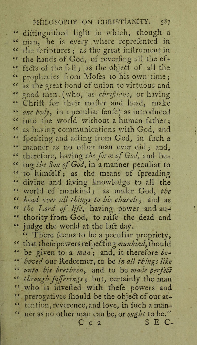 u diftinguifhed light in which, though a “ man, he is every where reprefented in <e the fcriptures ; as the great inrtrument in “ the hands of God, of reverting all the ef- <c fedls of the fall; as the objedt of all the “ prophecies from Mofes to his own time; as the great bond of union to virtuous and <rc good men, (who, as chrifiians, or having “ Chrift for their mailer and head, make “ one body, in a peculiar fenfe) as introduced u into the world without a human father; “ as having communications with God, and “ fpeaking and adling from God, in fuch a “ manner as no other man ever did; and, “ therefore, having the form of God\ and be- <c ing the Son of God, in a manner peculiar to “ to himfelf; as the means of fpreading “ divine and faving knowledge to all the “ world of mankind; as under God, the “ head over all things to his church; and as “ the Lord of lifey having power and au- “ thority from God, to raife the dead and “ judge the world at the laft day. “ There feems to be a peculiar propriety, “ that thefe powers refpedtingmankindy fhould “ be given to a man; and, it therefore be- “ hoved our Redeemer, to be in all things like “ unto his brethreny and to be made perfedl “ through fufferings; but, certainly the man ec who is inverted with thefe powers and “ prerogatives fhould be the objedtof ourat- “ tention, reverence,and love, in fuch a man- “ ner as no other man can be, or ought to be.” C c 2 SEC-