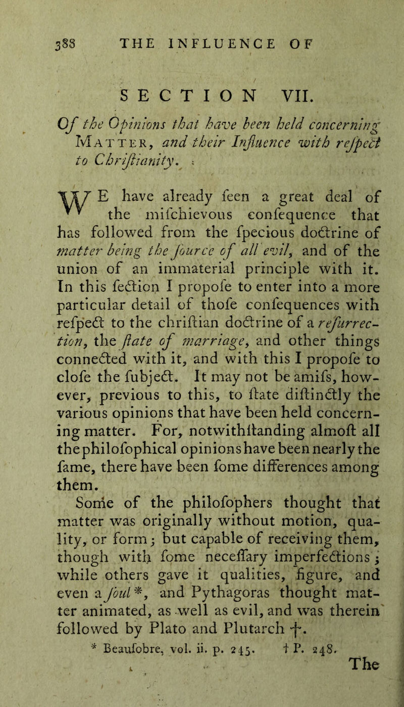 SECTION VII. Of the Opinions that have been held concerning Matter, and their Influence with refpett to Chrijlianity. ; \XT E have already feen a great deal of the mifchievous eonfequence that has followed from the fpecious dodtrine of matter being the fourcc of all evil, and of the union of an immaterial principle with it. In this fedtion I propofe to enter into a more particular detail of thofe confequences with refpedt to the chriftian dodtrine of a refurrec- tion, the ft ate of marriage, and other things connected with it, and with this I propofe to clofe the fubjedt. It may not be amifs, how- ever, previous to this, to ftate diftindtly the various opinions that have been held concern- ing matter. For, notwithstanding almoft all thephilofophical opinions have been nearly the fame, there have been fome differences among them. Some of the philofophers thought that matter was originally without motion, qua- lity, or form; but capable of receiving them, though with fome neceffary imperfections j while others gave it qualities, figure, and even a foul*, and Pythagoras thought mat- ter animated, as well as evil, and was therein followed by Plato and Plutarch f. * Beaufobre, vol. ii. p. 245. t P. 248.