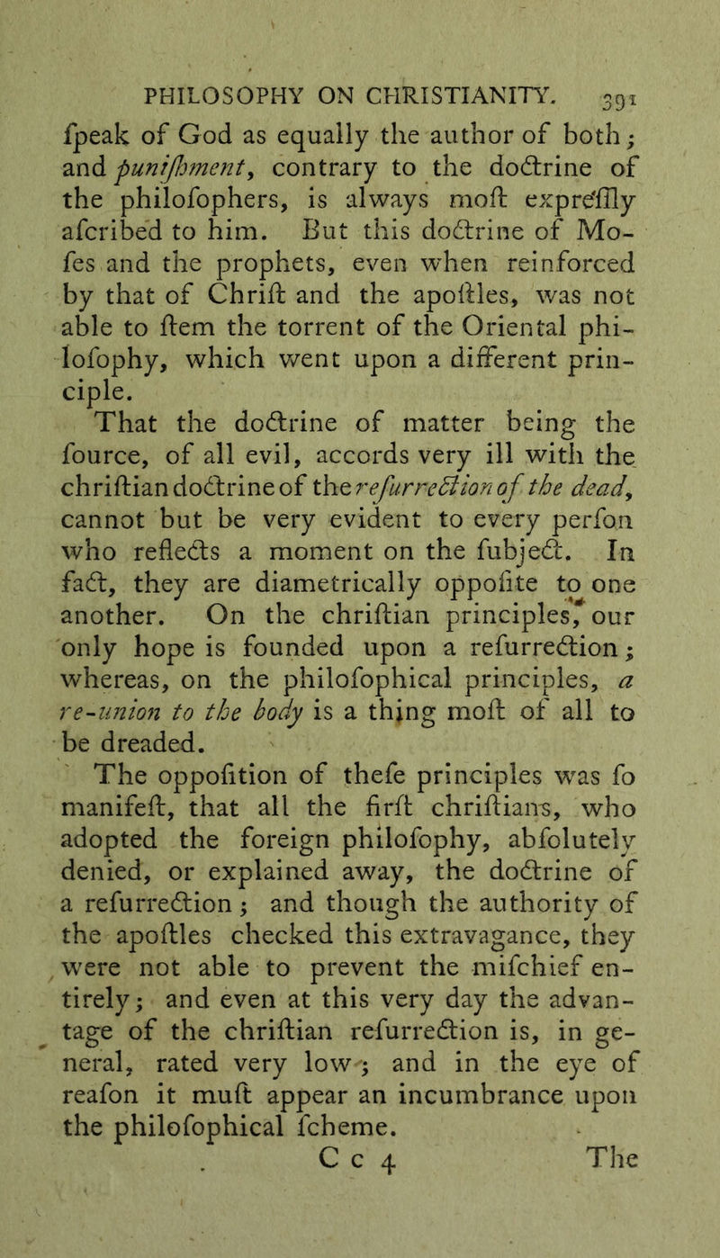 fpeak of God as equally the author of both; and punijhmenty contrary to the dodtrine of the philofophers, is always moft expre'ffly afcribed to him. But this doctrine of Mo- fes and the prophets, even when reinforced by that of Chrift and the apoftles, was not able to ftem the torrent of the Oriental phi- lofophy, which went upon a different prin- ciple. That the do&amp;rine of matter being the fource, of all evil, accords very ill with the chriftian dodtrine of the refur re &amp; ion of the dead, cannot but be very evident to every perfon who reflects a moment on the fubjedt. In fadt, they are diametrically oppofite to one another. On the chriftian principles, our only hope is founded upon a refurredtion; whereas, on the philofophical principles, a re-anion to the body is a thing moft of all to be dreaded. The oppofition of thefe principles was fo manifeft, that all the firft chriftiairs, who adopted the foreign philofophy, abfolutely denied, or explained away, the dodtrine of a refurredtion; and though the authority of the apoftles checked this extravagance, they were not able to prevent the mifchief en- tirely; and even at this very day the advan- tage of the chriftian refurredtion is, in ge- neral, rated very low ; and in the eye of reafon it muft appear an incumbrance upon the philofophical lcheme.