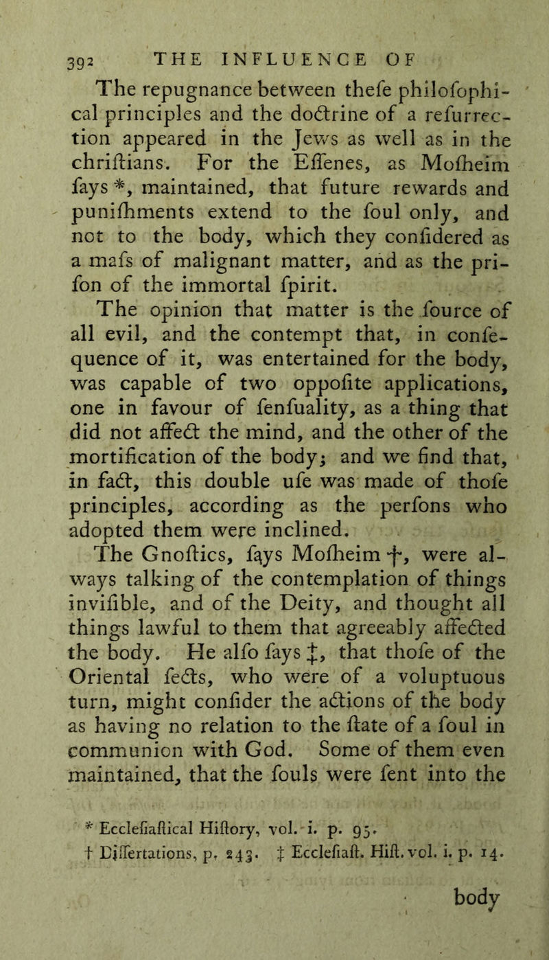The repugnance between thefe philofophi- cal principles and the dodtrine of a refurrec- tion appeared in the Jews as well as in the chriftians. For the Effenes, as Mofheim fays *, maintained, that future rewards and punifhments extend to the foul only, and not to the body, which they confidered as a mafs of malignant matter, and as the pri- fon of the immortal fpirit. The opinion that matter is the fource of all evil, and the contempt that, in confe- quence of it, was entertained for the body, was capable of two oppofite applications, one in favour of fenfuality, as a thing that did not affedt the mind, and the other of the mortification of the body; and we find that, in fadl, this double ufe was made of thofe principles, according as the perfons who adopted them were inclined. The Gnoflics, f^ys Mofheim -f*, were al- ways talking of the contemplation of things invifible, and of the Deity, and thought all things lawful to them that agreeably affedted the body. He alfo fays J, that thofe of the Oriental fedts, who were of a voluptuous turn, might confider the adtions of the body as having no relation to the ftate of a foul in communion with God. Some of them even maintained, that the fouls were fent into the * Ecclefiaftical Hiftory, vol. i. p. 95.