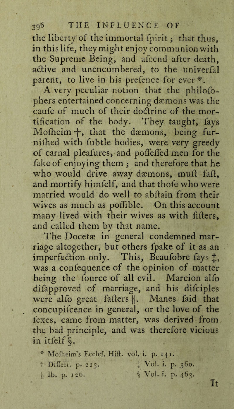 the liberty of the immortal fpirit; that thus, in this life, they might enjoy communion with the Supreme Being, and alcend after death, active and unencumbered, to the univerfal parent, to live in his prefence for ever*. A very peculiar notion that the philofo- phers entertained concerning daemons was the caufe of much of their dodtrine of the mor- tification of the body. They taught, fays Mofheim *f*, that the daemons, being fur- nifhed with fubtle bodies, were very greedy of carnal pleafures, and poflefled men for the fake of enjoying them ; and therefore that he who would drive away daemons, mutt faff, and mortify himfelf, and that thofe who were married would do well to abftain from their wives as much as pofttble. On this account many lived with their wives as with fitters, and called them by that name. The Docetae in general condemned mar- riage altogether, but others fpake of it as an imperfeftion only. This, Beaufobre fays was a confequence of the opinion of matter being the fource of all evil. Marcion alfo difapproved of marriage, and his difciples were alfo great fatters ||. Manes faid that concupifcence in general, or the love of the fexes, came from matter, was derived from the bad principle, and was therefore vicious in itfelf §. * Mofheirns Ecclef. Hift. vol.-i. p. 141. t DifTert. p. 2x3. X Vol. i. p. .360. jj lb. p. 126. § Vol. i. p. 463. It