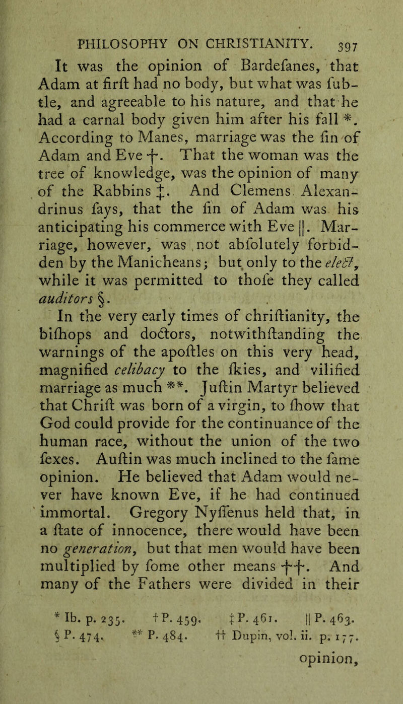 It was the opinion of Bardefanes, that Adam at firft had no body, but what was fub- tle, and agreeable to his nature, and that he had a carnal body given him after his fall According to Manes, marriage was the fin of Adam and Eve -f*. That the woman was the tree of knowledge, was the opinion of many , of the Rabbins +. And Clemens Alexan- drinus fays, that the fin of Adam was his anticipating his commerce with Eve ||. Mar- riage, however, was not abfolutely forbid- den by the Manicheans; but only to the eletl, while it was permitted to thole they called auditors §. In the very early times of chriftianity, the bifhops and doctors, notwithflanding the warnings of the apoftles on this very head, magnified celibacy to the Ikies, and vilified marriage as much **. Juftin Martyr believed that Chrift was born of a virgin, to fhow that God could provide for the continuance of the human race, without the union of the two fexes. Auftin was much inclined to the fame opinion. He believed that Adam would ne- ver have known Eve, if he had continued immortal. Gregory Nyffenus held that, in a ftate of innocence, there would have been no generationy but that men would have been multiplied by fome other means And many of the Fathers were divided in their *Ib. p.235. +P. 459- ±P. II P. 463- S P-474* ** P. 484. ft Dupin, voL ii. p. 177. opinion.