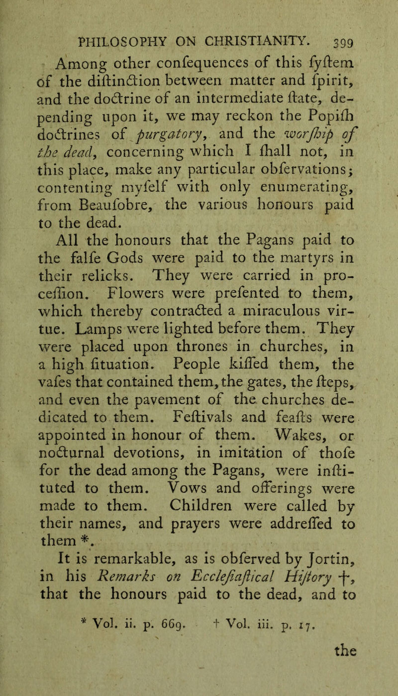 Among other confequences of this fyftem of the diftinCtion between matter and fpirit, and the doCtrine of an intermediate ftate, de- pending upon it, we may reckon the Popifh doCtrines of purgatory, and the worjhip of the dead, concerning which I fhall not, in this place, make any particular obfervations; contenting myfelf with only enumerating, from Beaufobre, the various honours paid to the dead. All the honours that the Pagans paid to the falfe Gods were paid to the martyrs in their relicks. They were carried in pro- ceffion. Flowers were prefented to them, which thereby contracted a miraculous vir- tue. Lamps were lighted before them. They were placed upon thrones in churches, in a high fituation. People kiffed them, the vafes that contained them, the gates, the fteps, and even the pavement of the churches de- dicated to them. Fellivals and feafts were appointed in honour of them. Wakes, or noCturnal devotions, in imitation of thofe for the dead among the Pagans, were infti- tuted to them. Vows and offerings were made to them. Children were called by their names, and prayers were addreffed to them *. It is remarkable, as is obferved by Jortin, in his Remarks on Ecclef optical Hijtory -f, that the honours paid to the dead, and to * Vol. ii. p. 669, + Vol. iii. p. 17. the