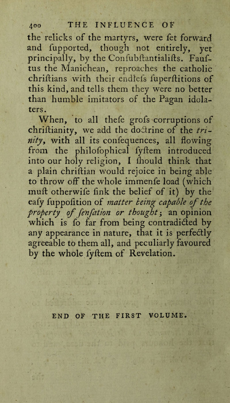 the relicks of the martyrs, were fet forward and fupported, though not entirely, yet principally, by the Confubftantialifts. Fauf- tus the Manichean, reproaches the catholic chriftians with their endleis fuperftitions of this kind, and tells them they were no better than humble imitators of the Pagan idola- ters. When, to all thefe grofs corruptions of chriftianity, we add the dodtrine of the tri- nity, with all its confequences, all flowing from the philofophical fyftem introduced into our holy religion, I £hould think that a plain chriftian would rejoice in being able to throw off the whole immenfe load (which muft otherwife fink the belief of it) by the eafy fuppofition of matter being capable of the property of fenfation or thoughtan opinion which is fo far from being contradicted by any appearance in nature, that it is perfectly agreeable to them all, and peculiarly favoured by the whole fyftem of Revelation. END OF THE FIRST VOLUME.