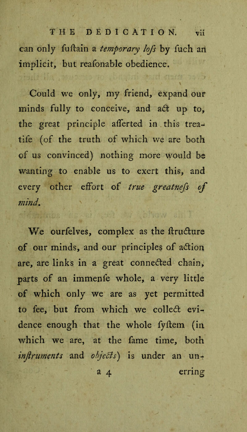 can only fuftain a temporary lofs by fuch an implicit, but reafonable obedience. Could we only, my friend, expand our minds fully to conceive, and aft up to, the great principle afferted in this trea- tife (of the truth of which we are both of us convinced) nothing more would be wanting to enable us to exert this, and every other effort of true greatnefs of mind. We ourfelves, complex as the ftrufture of our minds, and our principles of aftion are, are links in a great connefted chain, parts of an immenfe whole, a very little of which only we are as yet permitted to fee, but from which we colleft evi- dence enough that the whole fyftem (in which we are, at the fame time, both injlruments and objects) is under an un- a 4 erring