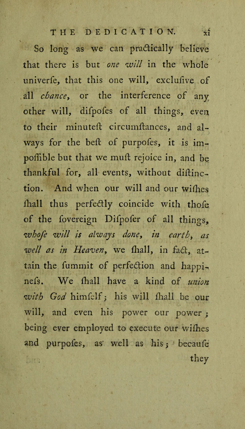 So long as we can pradically believe that there is but one will in the whole univerfe, that this one will, exclufive of all chance, or the interference of any; other will, difpofes of all things, even to their minuteft circumftances, and al- ways for the beft of purpofes, it is im- poffible but that we muft rejoice in, and be thankful for, all events, without diftinc- tion. And when our will and our wifhes fhall thus perfedly coincide with thofe of the fovereign Difpofer of all things, whofe will is always done, in earth, as well as in Heaven, we fhall, in fad:, at- tain the fummit of perfedion and happi- nefs. We fhall have a kind of union with God himfelf; his will fhall be our will, and even his power our power ; being ever employed to execute our wifhes and purpofes, as* well as his; becaufe they