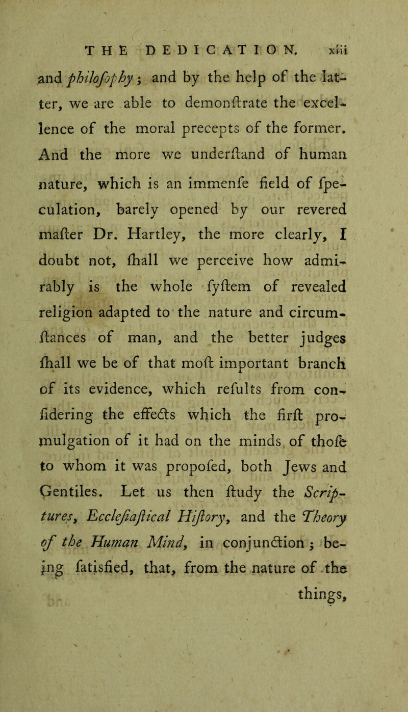 and philofophy; and by the help of the lat- ter, we are able to demon ft rate the excel- lence of the moral precepts of the former. And the more we understand of human nature, which is an immenfe field of fpe- culation, barely opened by our revered matter Dr. Hartley, the more clearly, I u \ ' t ,' * _ i ij doubt not, fhall we perceive how admi- rably is the whole fyftem of revealed religion adapted to the nature and circum- ftances of man, and the better judges fhall we be of that moft important branch of its evidence, which refults from con-, fidering the effects which the firft pro- mulgation of it had on the minds of thofe to whom it was propofed, both Jews and Gentiles. Let us then ftudy the Scrip- tures, Ecclefajiical Hijlory, and the Theory of the Human Mind, in conjunction; be- ing fatisfied, that, from the nature of the things.