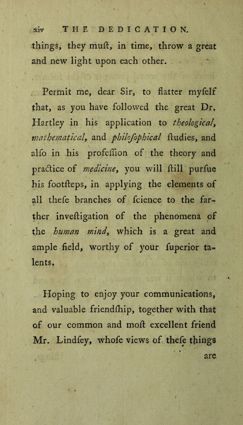 things, they mutt, in time, throw a great and new light upon each other. Permit me, dear Sir, to flatter myfelf that, as you have followed the great Dr. Hartley in his application to theological\ mathematical, and philofophical ftudies, and \ alfo in his profeflion of the theory and practice of mediciney you will ftill purfue his footfteps, in applying the elements of all thefe branches of fcience to the far- ther inveftigation of the phenomena of the human mind, which is a great and ample field, worthy of your fuperior ta- lents. Hoping to enjoy your communications, and valuable friendfhip, together with that of our common and moft excellent friend Mr. Lindfey, whofe views of thefe things are