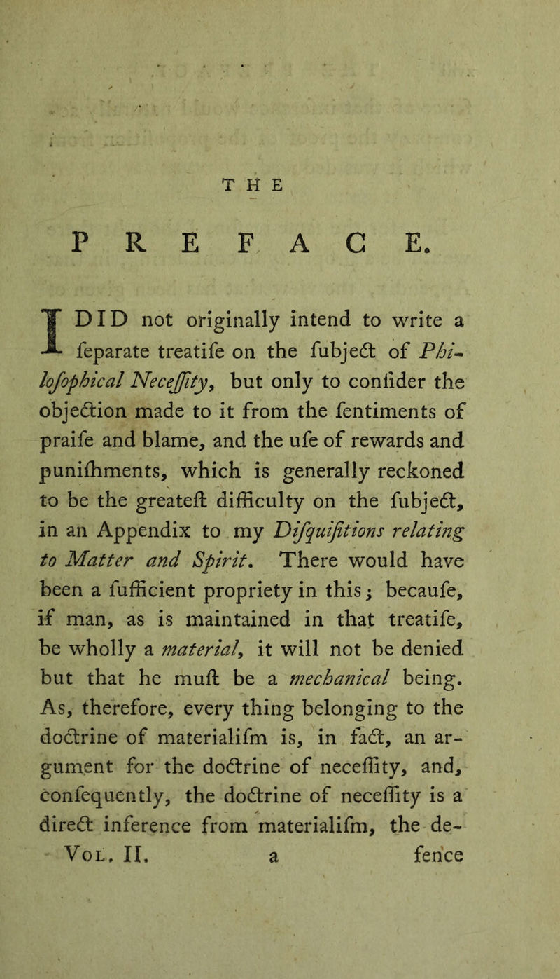 PREFACE. I DID not originally intend to write a feparate treatife on the fubjedt of Phi- lofophical Necejfity, but only to coniider the objedtion made to it from the fentiments of praife and blame, and the ufe of rewards and puniffiments, which is generally reckoned to be the greateft difficulty on the fubjedt, in an Appendix to my Difquijitions relating to Matter and Spirit. There would have been a fufficient propriety in this; becaufe, if man, as is maintained in that treatife, be wholly a material, it will not be denied but that he muft be a mechanical being. As, therefore, every thing belonging to the doctrine of materialifm is, in fadt, an ar- gument for the dodtrine of neceffity, and, confequently, the dodtrine of neceffity is a diredt inference from materialifm, the de- Vol, II. a fence