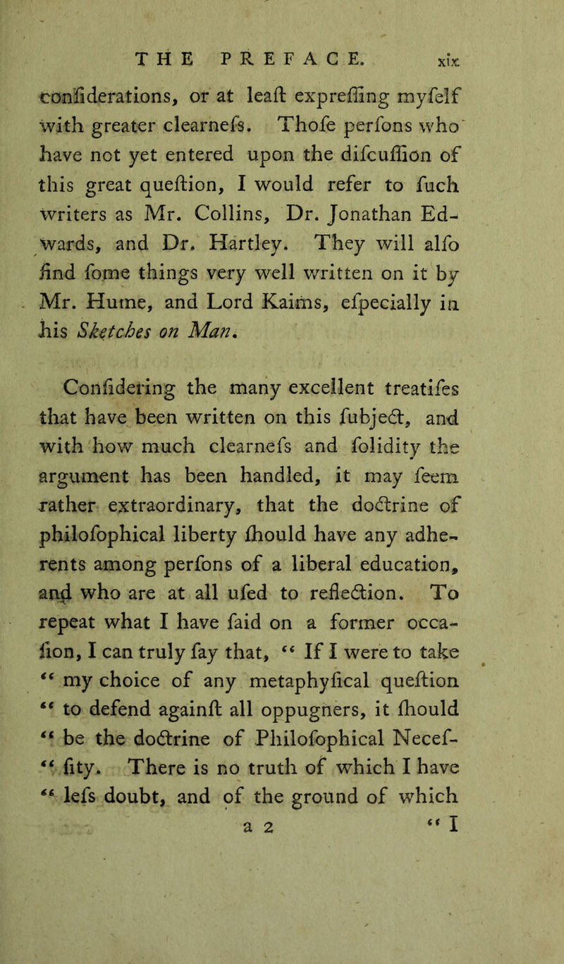 xi ?c confi derations, or at leaft expreffing myfelf with greater clearnefs. Thofe perfons who have net yet entered upon the difeuflion of this great queftion, I would refer to fuch writers as Mr. Collins, Dr. Jonathan Ed- wards, and Dr. Hartley. They will alfo find fome things very well written on it by Mr. Hume, and Lord Kaims, efpecially in his Sketches on Man. Considering the many excellent treatifes that have been written on this fubjedt, and with how much clearnefs and folidity the argument has been handled, it may feem rather extraordinary, that the dodtrine of philofophical liberty Ihould have any adhe- rents among perfons of a liberal education, and who are at all ufed to reflection. To repeat what I have faid on a former occa- lion, I can truly fay that, “ If I were to take “ my choice of any metaphyfical queftion “ to defend againft all oppugners, it ftiould “ be the dodtrine of Philofophical Necef- “ fity. There is no truth of which I have €* lefs doubt, and of the ground of which