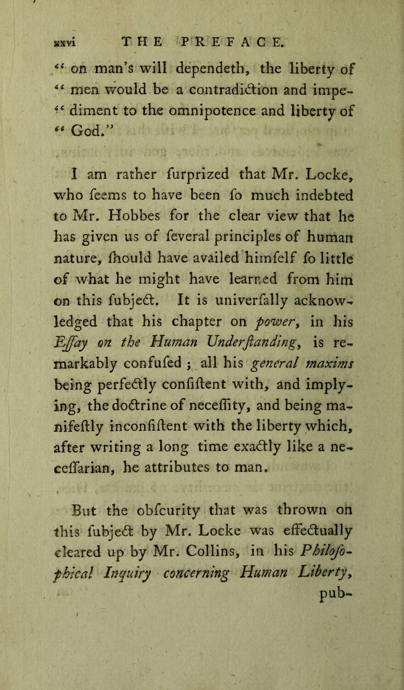 <€ on man’s will dependeth, the liberty of “ men would be a contradidion and impe- “ diment to the omnipotence and liberty of “ God.” I am rather furprized that Mr. Locke, who feems to have been fo much indebted to Mr. Hobbes for the clear view that he has given us of feveral principles of human nature, ihould have availed himfelf fo little of what he might have learned from him on this fubjed. It is univerfally acknow- ledged that his chapter on power, in his EJfay on the Human Under/landing, is re- markably confufed ; all his general maxims being perfectly confident with, and imply- ing, the dodrine of neceflity, and being ma- nifeftly inconfiftent with the liberty which, after writing a long time exadly like a ne- eeffarian, he attributes to man. But the obfcurity that was thrown on this fubjed by Mr. Locke was effedually cleared up by Mr. Collins, in his Philofo- fhical Inquiry concerning Human Liberty, pub-