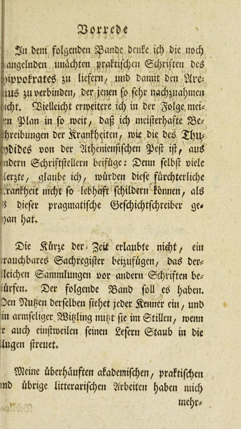 Q3omi>e ••• * v vi - ** ■ IS» t>em folgenbett -Spanne, benfe idj bie itocf) angelnbctt unddjten prafttfdjen ©d)rifteu bed »ppofrttfCö ju liefern/ uitt) bannt ben tu» juDerbütben/ Per jenen fi> fef>r nad)sual>meu i \d)t. Q3ielleicl)t er wettere xd) in ber 'Jolge mei* •:n spiatt in fo weit, bafj id) meifer()affe ?8e* ■ fweibungett ber föranfbiite»/ töte bie beb Xl)u* (!)btbeö »on ber 2ltl)enicnftfd)ett ipef if, aub i itbertt ©cbriftjtellern beifüge ,* Semt felbf Diele [(erste, glaube id), würben biefe fürchterliche -.ranf^eit nicht fo lebhaft fcf)ilbern fonnett r alb 5 biefer pragmatifdje (Befd)id)tfd)reiber ge* )an l;at, Sie $ürse bet< 3eif erlaubte nicht / ein rauchbarem ©adjrcgifer beijufügen, bad ber* leidjen (Sammlungen »er attbent ©driften be* ürfen» Ser folgenbe 35anb foll ed haben. Den duften berfelbett fielet jebet Lettner ein, unb in armfeliget SBißling mißt fte im ©ttUcn, wenn r and) einf weilen feinen gefern ©taub in bie lugen freuet, SDJeüte überhäuften afabemifdwt, praftifchm mb übrige litterarifeften Arbeiten haben mich ; *r mehr*