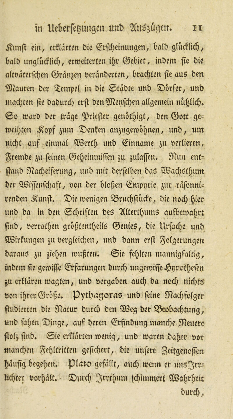 •Svitnft ein, erklärten fcie (Erfdpeinungen, halb glucflidj, f»ali) unglucflid), erweiterten ifjr ©ebiet, inbem jte bie oitöätevfc^en ©ränjen neranberten, brauten fre aus bett SÖiauren ber Tempel in bie 0tdbfe unb Dörfer, unb madpten fie baburdp er jt ben 9Eftenfdpen allgemein nu{$lid). @o roarb ber träge ^Oriefler genötigt, ben ©ott ge- weiften ^opf jum ®enfen anjugewofnen, unb, um nic!)t auf einmal Sßertl) unb ©nname ju verlieren, $rembe $u feinen ©ctjeimniffen 51t jutaffen. S7un enf- ftanb 9?ad;eifenmg, unb mit berfclben baö 9Ead;Stfmnt % t>er QBijfenfdjaft, ben bet bfepen ©mpptic jut tdfonni- tenben Äunjl. 3>ie wenigen Q3tud)jlucfe, bie nod) §iet unb ba in ben ©driften bes Tfltettljums aufbcwaljtt ftnb, betragen gtcftenti)eifä ©enies, bie Urfaef;e unb SEßirfungen ju betgleid)en, unb bann erft Sofgetungen batauS $u jie^cn wufftetn ©ie festen mannigfaltig, inbem fie gewiffe ©rfarungen butdj ungemiffe Jpt)po%fen ju erfldren wagten, unb betgaben auefy ba nod) nid;t«> bon i^rcu ©roj?e* Pythagoras unb feine 91ad)fo(ger fhibiertcn bie ffiatut bureb ben ®>eg ber S3eobac^(ung^ unb faf)en £)inge, auf beten ©rftnbung manche SReucre flofj ftnb* ©ie erf(arten wenig, unb waten bafjet bot manchen gegriffen geftdjett, bie unfere Seifgcnoffett £auftg begehen* plato gefaßt, aud) tuenn et tmö3fr; liebtet botfjdlti. SDuvcfy ^rvtbum jc^immett Sßa^t^eit butd) *