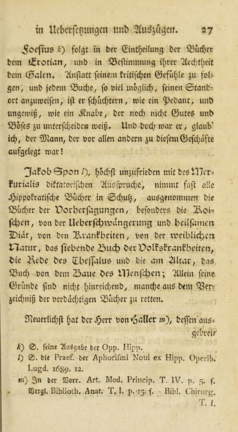 ^oefiuö k) folgt in ber Sintf^cifung bei* Sudjet bem tifrottan, unb in Scftimmung i^rer TUdjffjcit bcm (Sälen* Tlnftatt feinem fritifdjen ©efuljle ju fcf- gen, unb jebem Sud;e, fo btel moglid;, feinen ©tanb= ovt anjumeifen, ijt er fdjudjtern, mie ein $)ebant, unb imgemijj, mie cin-Änabe, bet ned) md;t ©Utes unb Sofes ju unterfd)eibc« tpeip* Unb-bod; mar er, glaub* id;, ber ®ann, ber bor alten anbern ju biefem©efd;dfce aufgelegt mar! jfnfobSpon/), fjod)ft unjufrieben mit bcs i17er= furialts biffatorifdjen Tluöfprudje, nimmt faft alle Jpippofratifd/e Sudjer in ©d)itk, ausgenommen bie Sucher ber Porl>erfar*ungen, befonbers bie 2\oi= f4>en, bon ber Ueberfdnvdngenmg unb fceilfamm SDtaf, bon ben Sranfbeiten, bon ber ireiblidjctt Jflatur, bas jzebenbe 23ud> öerPolföCranirbctten, bie 2\cbe be$ <Il)cjjalua unb bie am 2iltar, bas Sud; bon bem 23aue öea tllenfdjen; Tlücia feine ©runbe ftnb nid;t l;inreid}enb/ manche aus bem Ser*; jeidjniß ber berbddjtigen Sudjer ju retten* 2Reuer(id;jl fjat ber Jjerr bon fallet m), bejfenaus= gclnw' k) 0. feine 2fu£$a6c ber Opp. Hipp. l') 0. bie Praef. ber Aphorifml Noui ex Hipp. Operib. Lugd. 1689. I2- ni) 3n ber S3orr. Art. Med. Princip. T. IV. p. 5. f. Sßcrgl. Biblioth. Anat. T. I. p.13. f. Bibi. Chirurg* I *' ''V ’ V 7 T. /.