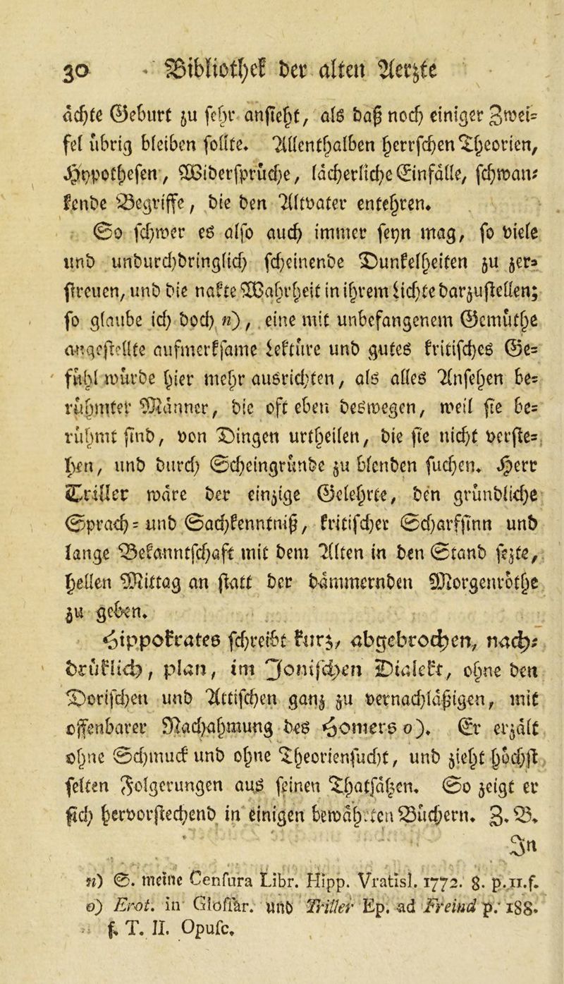 ächte Geburt zu ſehr anſieht, als Daß noch einiger Zwei⸗ fel übrig bleiben ſollte. Allenthalben herrfchen Theorien, Hypotheſen, Widerfprüche, lächerliche Einfälle, fehman: kende Begriffe, Die den Altvater entehren. J Sdo ſchwer es alſo auch immer ſeyn mag, ſo viele und undurchdringlich ſcheinende Dunkelheiten zu zer⸗ ſtreuen, und die nakte Wahrheit in ihrem Lichte darzuſtellen; fo glaube ich doch m), ‚eine mit unbefangenem Gemuͤthe angeſtellte aufinerffame Lektuͤre und gutes kritiſches Ge fuͤhl wuͤrde hier mehr ausrichten, als alles Anfehen: bes ruͤhmter Männer, die oft eben deswegen, weil fie be= ruͤhmt find, von Dingen urtbeilen, die fie nicht verftes; ben, und durch Scheingrunde zu blenden ſuchen. Herr Triller wäre der einzige Gelehrte, ‚den gründliche Sprach und Sachkenntniß, kritiſcher Scharffinn und lange Bekanntſchaft mie dem Alten in den Stand ſezte, hellen Mittag an ſtatt Der daͤmmernden Morgenroͤthe zu geben. Hippokrates ſchreibt kurz, abgebrochen, vach⸗ — druͤklich, plan, im Joniſchen Dialekt, ohne den Doriſchen und Attiſchen ganz zu vernachlaͤßigen, mit offenbarer Nachahmung des Homers 0). Er erzaͤlt ohne Schmuck und ohne Theorienſucht, und zieht hoͤchſt ſelten Folgerungen aus ſeinen Thatſaͤtzen. So zeigt er fi) hervorſtechend in — bewaͤh — Z3. B. | In n) Satin Cenfura Libr. Hipp. Vratisl. 1772. 8. Ban 0) Erot. in’ Gloöflär. und Zrilfer Ep. ad Freind p. 188.