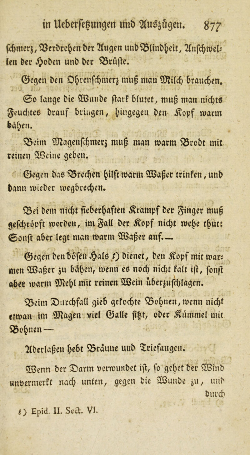in Ueberfeguttgen unb 2(u$jögen. 87? fcbnter},T$trbrehenber Tlugen unl>S23linb^cit, tfnfcbmek len ber .Ijoben unb ber prüfte. ©egen ben C%enfc{)mer} miI^ man brauchen. ©0 lange bie SBuube fiarf blutet, muß man nichts feuchtes btauf bringen, hingegen ben Äopf mann bä^ien. &eint ®agenfchmetj mujj man marm 58robt mit teinen ©Seine geben, ©egen bae TSrechen ^itft mann ©Sajjer trinfen, unb bann mieber megbtechen» 53ei bem nicht fieberhaften Krampf ber Singer niujj gefebropft merben, Unfall ber Äopf nicht me£e t^ut: ©onfi aber (egt man marm ©Safjer auf.— ©egen benbbfen .fjalß f) bienet, ben ^opf mit man men ©3afjer ju bd^en, rnenit es noch nicht falt ifi, fonfl aber marm iBiefM mit reinen SEBein uberjufcblagen. • ».y* . $5eim ^Durchfall gieb gelochte dehnen,menn nicht etman im SRagen viel ©alle jt|t, aber .Hummel mit Shagnen— Ülberlafjeu hebt SBräune mib Triefaugen. Sßenn ber ®arm »ermunbet ifi, fo gehet ber ©Sinb unOermerft nach unten, gegen bie SEBunbe 5u, unb bureb ty Epid, II. Seel. VI.