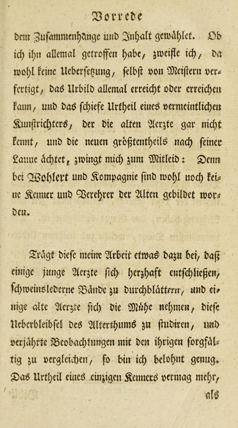 Q3in‘i'c&e ( i öcm ^ufötttmen^ange uni) 3nt;alt Ob id) j(;tt aBentöl getroffen l;abe/. jtoeipe tef)/ bet ioo()l feine Ueberfegung, felbjJ »on iKeijimt x>tu fertigt/ bttö llrbilö allemal erreid)f ober erreid^en fann/ unb bad fc^iefe Urfl)eil eined »crraeint(id)m ^unprid^terd/ bec bie alten ’ilerjte gar nic^t fennt/ unb bie neuen grö^tent^eild nac^ feinet Saune Jtoingt mich pm ?SRitleib: £ienn bei <2ßol)lert unb Compagnie finb mol)l noc^ hb> ne Kenner unb ^ereljrer ber 2Uten gebitbet mor^ ben> Sragt biefe meine ?(rbeit etma^ baja bei/ bafi einige fange 5lerjte fid) entfd)lieften/ fd>ioeinölebernc 95änbe ju burd)bldttmrv tmb ei# läge alte ^erjte ficb bie ne()men/ biefe lleberbleibfel beg Slltertbutwö ju flubtren/ unb »erjäf)fte j8eobad)tu»gen mit ben il)rigett forgf^i tig ju »ergteicöen / fo bin id) belof>nt genug» 2>a$ Urtl)eil eiueö einzigen Äennetd oermag me^t/ a(^