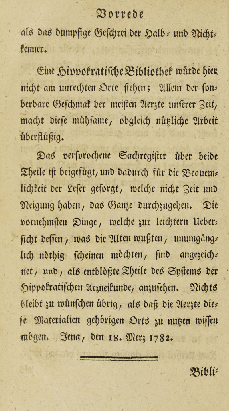 23on‘ebe öB &nmpP'ge ®efc|)r« l>er <palb# uiiö fcmter* - . , €ini: Äippcfratifd)C^i6(totf)ef nJi'u’Pe ^tcR ntd)t am unrcd)teit Orte jlel)en; 5lÜcm ber fon^ berbare ©efcbmaf ber mcij!en Slcrsfe unferer geit/ mad)t bicfe mfi(;famc/ obgleicf) Arbeit übev(!iiftig. 5)a!5 »erfpro(i)eiic (?adt)regi|?cr über beibc Steile ip beigcffigt/ uiib babiird) für bte SScqiiem# lid)fcit ber iJefcr geforgt, roelcf)e nic^t 3«tt imb ÜReigung t)abeii / baö ©anje bur(^5«gel;cii. Sie »orne^mjlen S>inge/ melcbe jur leichtern lieber? -' fid)t beffeit /, mad bte 2lltc» mujjten / imumgäng^ lief) notl)ig fcbeineit mbcbteit/ fttib angejeit^i net/ wnb/ ald entblbjjte Sl)cile bed (Spflemd ber Oippofratifcbeit ^qfteiEunbe/ ansufebeii» ?li(i^td •y bleibt ju mfinfd)eit i'tbrig, ald bajt bie 5terjte bie? fe tOlaterialien gehörigen Ortd jü mt^en miffen ntbgem Setia/ ben ig. SKerj 1782» /