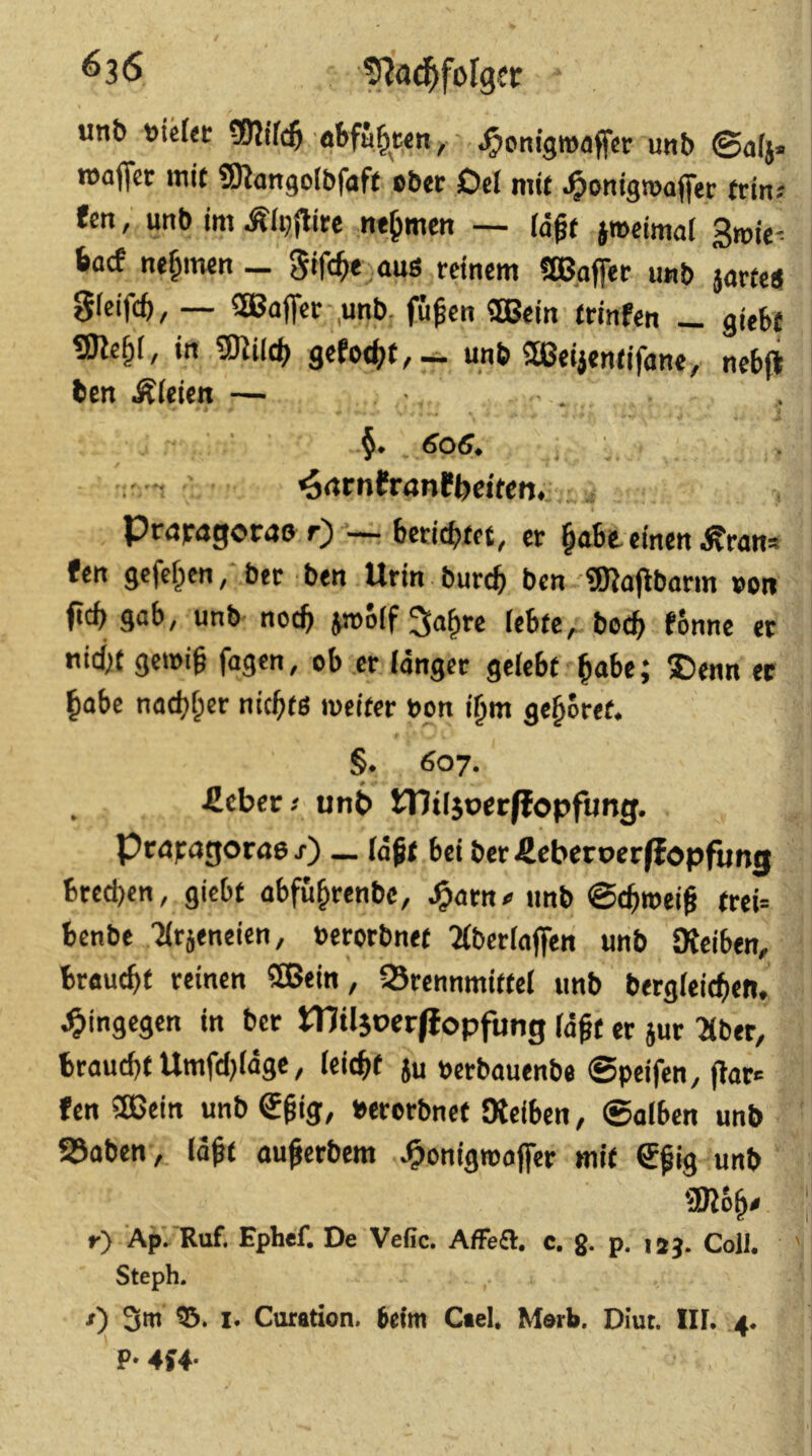 ^36 unt) öbfü^ten^ ..^onigwaffcr unb ©alj« roaffer mit SRangolbfaft cbtr Del mit .^ontgroafler trin; fett, unb im Älijflite nehmen — (d^t jroeimat Smie^ 6acf nehmen - gifc^e aus reinem fa3gfier u«b jarfe«} Sleifc^, — SEBafler ,unb, fü^en SBSein trinfen _ giebt SJle§l, in E02il((^ gefodf^f,— unb ^ei^entifane/ nebjt bcn Äleien — . ' ^rtrnfranPbcitcn., PröFagorao r)'—• berichtet, er §abt einen ^ran» fen gefeiten, ber ben Urin burcb ben Waflbarm »on fiel) gab, unb- noch jmolf ^a^re lebte,, boeb fonne et niebt geii)i§ fagen, ob er langer gelebt bube j ^Denn ec habe naebber niebtö meiter bon i^m gehöret. §. 607. -ßebec/ unb tTJiljoccffopfung. praFagorae/) — laßt bei ber^ebccoer^opfung bteeben, giebt abfu^renbe, ^arn« unb trei= benbe 'Jlrjeneien, »erorbnet ^Iberlaflfen unb JKciben, braucht reinen SBein, 93rennmittel unb bergleicben, hingegen in bet Plügoerjlopfung läßt er jur Tiber, braucht Umfdjldge, leicht Ju »erbauenbe 0peifen, |3ar<= fen 5ßein unb €ßig, »erorbnet IKeiben, ©alben unb 23aben,. laßt außerbem J&onigmaflTer mit 6ßig unb mbh« r) Ap. Ruf. Ephef. De Vefic. Affe£l. c. g. p. isj. Coli. Steph. /) 3ttt I. Curation. 6efm Ctel, Merb. Diut. IIL .4. P- 4U‘