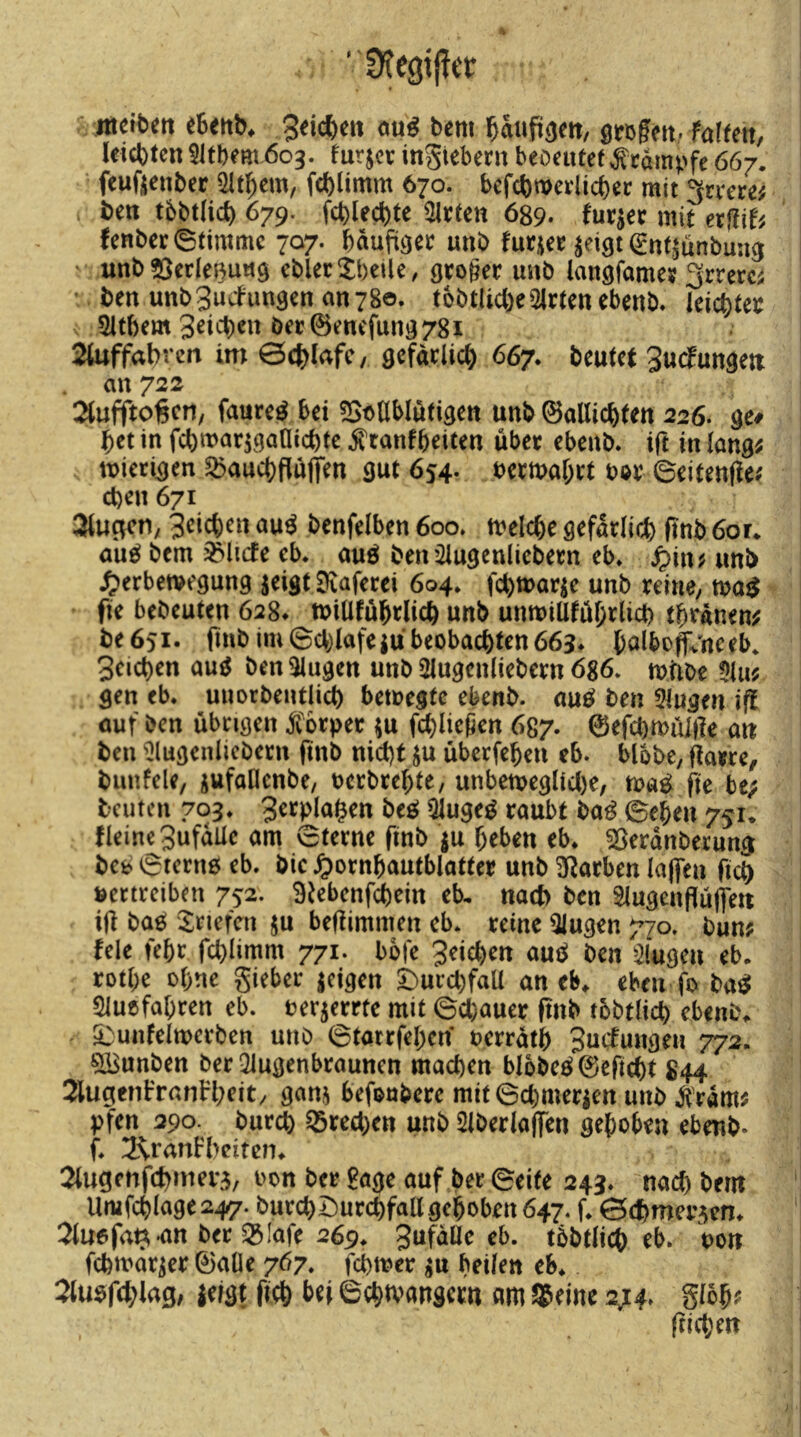 ' Üfe9tj?et jtidbm eSertb^ 3dcbett cm^ bem l^aup^ett, Sfofnt,. föffett, leichten 51tbem 603. furjee inStebern beöeutet Stampfe 667. ■ feußenber fchümm 670. befchwevücher mit 3n*cre^ ; beu tbbtlicl) 679. fchlechte mieten 689. fur^ec mit etm lenber Stimme 707. häufiger unb futjen^iöt €nßunbung - unb?3erIeButt9 eblecXbeile, geo§ec unb lansfame» grrercs ben unb3ucfim9en an 780. tobtlicheWirten ebenb* leichtec 51tbem 3dct)en öer©encfun378x 2Utffabrcn im 0cblafc/ gefacUch 667. beutet Sud^ungeti an 722 ^tufftogen, faure^ bei «St^ablutigen unb ©allichten 226. ge# bet in fchwaqganichte ^tanfbeiten übee ebenb. ift in lang^ mietigen ^aucbfluflfen gut 654. ueemabrt t>ov Seitenfle.' eben 671 aiugcn, 3cichen au^ benfelben 600» tuelcbe gefarlich ITnb 6or* au^ bem ^licfe eb* auö ben’^ugenliebeen eb* ^in^ unb ^erbemegung jeigt Dvafecci 604, unb reiue, fie bebeuten 628* tuitlfübrlich unb untuiülühtlicb tbrAnen^ be 651• itnb im 6cb(afe ivi beobachten 663* balbof^'ne eb. Seichen aug ben3lugen unb 5lugenliebern 686* mtibe 5Ui? gen eb. uuorbentlich bemegte ebenb. aufi^ ben 5lugen ift öuf ben übngen forper ^u fchliepen 687. ©efchmülfte an ben ^lugenlicbern finb nicht ju überfehen eb. blbbe, flaere, bunfele, jufaCIcnbe, oerbtehte, unbemeglicl)e, fte be; beuten 703. 3etpla§en beeJ ^uge^ raubt ba^ ©eben 751* fleine 3ufdüe am ©ferne finb ju heben eb* Sßerdnberung befci ©terno eb. bic ^ornhautblatter unb starben laflen fich vertreiben 752. Stebenf^ein eb, nach ben 3lugenfluffeti ijl baö ^$;riefen ju beßimmen eb. reine klugen 770. bun? tele fehr fchlimm 771. bofe Seichen auc^ ben klugen eb. rothe ohne gieber |cigen I)urd)faU an eb* eben fo ba^ Sluefahren eb. oer^errte mit ©d)auer ftnb tobtlich ebenb* ä:;unfeitt>erben unb ©tarrfehen oerrdth Suefungen 772. ^IBunben ber Qiugenbrauncn machen blbbe^©eficht 844 2lugenfranl'heit, ganj befoubere mit©(^merien unb jtrdm? pfen 290. burch ^red)en unb SiberlaflTen gehoben ebenb- f. IR-ranbbeiten* 2lugcnfchmer3, oon ber £age auf ber ©eite 243. nach bem Umfchlage247. burchDur(^fallgchoben647. f. 0ct)mer3cn* 2lu6fa^-an ber Q3Iafe 269. SufdUe eb. tbbtlich eb. pon fchmdr^er ©alle 767. fchmer ^u heilen eb* ZmfdjlaQ, mt (ich 6cht\>angern «m $einc 2^4. gloh^ Ifichtn