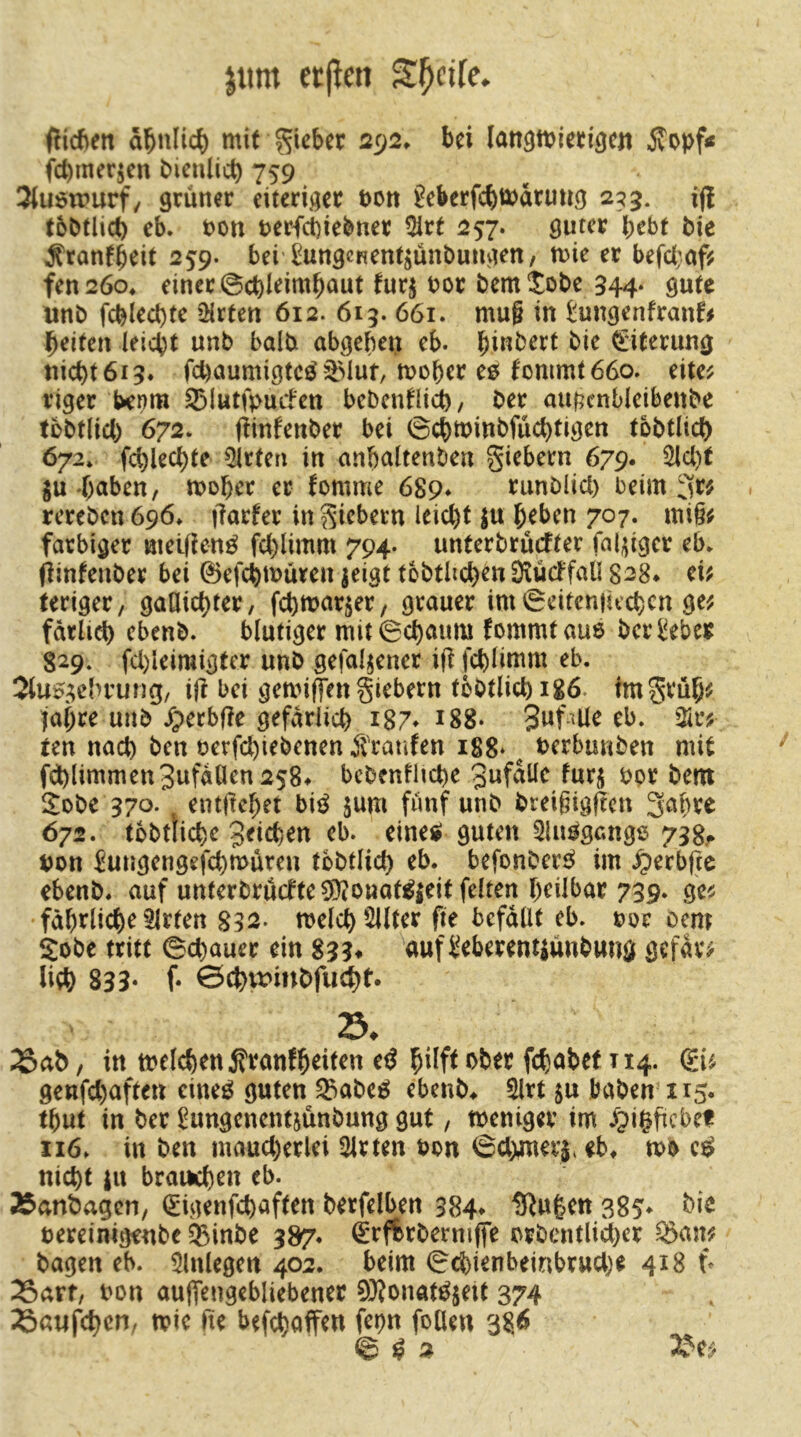 jttm etjien Steife. fließen ä^nlic^ mit lieber 292. bei laitömieti^cn Äopf< fd)merjcn biculicb 759 3(u$tpurf/ grüner eiteriger pon ?eberfcbtt)arutig 2^5. iß tbbtlict) eb. t)on t>erfct)iebner 5irt 257. guter b^bt bie Äranfb^it 259. bei ^ungcRcntjünbungen/ mie er befc(;of^ fen26o* einer 0cbieimbaut turj bor bemtobe 544- gute unb (^cblect)te iHrten 612. 613. 661. mu§ in tungenfranf# beiten leicpt unb balb abgebeu eb. ^i:iterung nicht 613* fehaumigteö ^Muf, mober C0 fommt66o. eite^ riger benm ^^lutfpuLfen bebentüi^/ ber aufjcnbleibenbe tobtiieb 672. (tinfenber bei 0cbminbfücbtigen tbbtlich 672. fchlecbte Wirten in anbaltenben giebern 679« 3lcl)t gu böben, mobe^ er fomme 689* runblicl) beim 3t# rereben 696» ftarfer in Siebern leicht ju beben 707. mi§# farbiger meifienö fchlimm 794. unterbrüefter fähiger eb. Öinfenber bei ©efchmüren jeigt tbbtüchen DludfaU 828* ei# teriger, gaöichter, fchmar^er, grauer im 0citen}uchcn ge# fdrlich ebenb. blutiger mit0chaum fommtaue beri!eber 829. fcl)leimigter unb gefallener ift fchlimm eb. 2(u0^;ehrung/ ijt bei gemiffen giebern tbbtlichigö. tmgrüb# jabre unb Jperbfte gefdrlich i87* 188. S^f-^üe eb. 3ir# ten nach ben uerfchiebenen Äranfen 188* ^ berbunben mit fd)limmen3ufdUen258* bebenfHchc 3nf<2lle furü bor bem i^obe 370. entüebet bi0 jum fünf unb breigigften 3abre 672. tbbtliche Jeichen eb. einetf guten 5lu0gang6 733.^ non Jungengefchmüren tbbtlich eb. befonber^ im .^erbfte ebenb. auf unterbrücfte5)(Onat0Ki^ feiten heilbar 739. ge# fabtliche Wirten melch Filter fte befallt eb. ooe ccm Sobe tritt 0chauer ein 833* auf Seberent|ünbwng gefdr# lieh 833- f* 0chmmbfu^t. 23. 25ab, in melchen^ranfbeiten cd hilft *>ber fchabef T14. (gi# genfehaften eineö guten S3abe0 ebenb. ^rt ju haben 115. tbut in ber ^ungenentjünbung gut, toeniger im .^pißficbef 116. in ben mancherlei Wirten non ©chmerj. eb. tob nicht ju brai^en eb. Äanbagen, (Sigenfehaften berfelben 384» IRufeen 385- oereinigenbe ^inbe 387. €r(%rbermffe orbcntlicher ^an# bagen eb. Einlegen 402. beim ©cfeienbeinbruche 418 t- X>arf, oon aujTengebliebener 0)?onat^jeit 374 :Baufchcn, toie fte befchaffen fepn foHen 38> 0^2