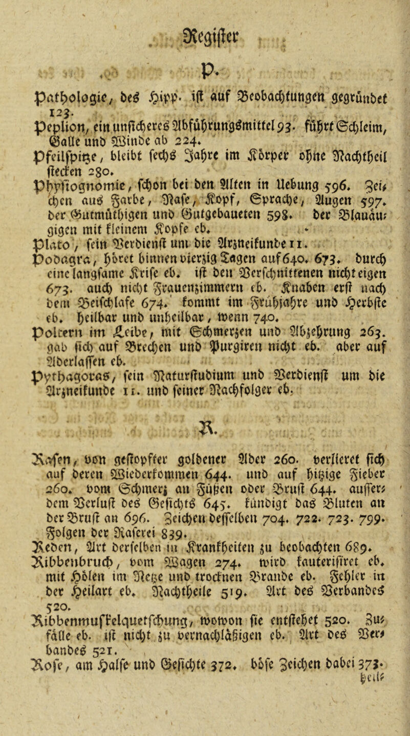 Pathologie, biß «üf a5eobad)tutigert wünbet I2J. pepUott, dn uttftcberc^^Ibfübtunä^mittelp?. fubtt©c()Icim, iSaÜe unb 5Binbc ab 224» Pfcilfpi^e, bleibt fcct)ö 3a^rc im ilorpei: c^tte ^ac^tbcil fied'ctt 2go» phpflognomic, febon bei beti tlltcii in Uebung 596» 3cu ct)cn au^ garbe, iJ^afe, \5?opf, 0pracl)e, klugen 597^ biv ^utmutbigen unb öutöebauetcn 598. bec ^lauau? gigen mit flcinem ^opfe cb^ piato / fein ^^ctbieiijl um bic Slrjneifunteii. Pobagra, binnen uierds Klagen auf640» 673* bureb cinclangfamc jvrifc eb* i|t ben 25crfd)nttrenen niebteigen 675. auch nicl)t grauendmmem eb. Jtnaben cvft nach bem -5^eifct)lafe 674/ fommt im grubjabve unb ^erb(ic eb* wttb uubeilbar / menn 740. poltern im Äeibc/ mit 0cbmeejen unb 51b^ebrung 26g. gab rid) auf ^rcd;en unb ?)urgireu nicht eb» aber auf ^ibcrlafftn eb» Pyfl>agora0, fein ^aturjlubium unb ?Berbien(l um bie 51rineifunbe ii. unb feiner IUad)fol9er eb. Jvi^fen, bött geftopfter golbener 3lber 260. terlieret ftcb auf beten döiebetfemmen 644. unb auf bi^igr gieber 260* bom 0d)meri an guöm ober '^rufl 644» aufler^ bem ^crlufi beö ©eficbtö 645'» funbigt ba0 fluten an ber^BruH an 696. Stieben beffclbeu 704» 722. 72g. 799» golgen ber Dvaferei 899» Xcöen, 31rt berfclben m jvtanfbtiten ^u beobachten 689* Sibbeubruch/ 00m 5Sagen 274» mirb fauterifiret eb* mit .^blen im- ^eß;c unb troefnen ^>ranbe eb. gehler in bet ^eilart eb^ D^achtheile 519» 2lit be0 ^erbanbe<> 520» Äibbenmuft’elquctfchung, momon fie ent(?ehet 520. Su^ falle eb. ijt nid)t oernad)Ia§igen eb. ^ Sirt beß 55er^ banbe^ 521. 2vofe, am ^?alfe unb G>erid)te 372^ bbfe 3tid)en babei 375* l'Cil?