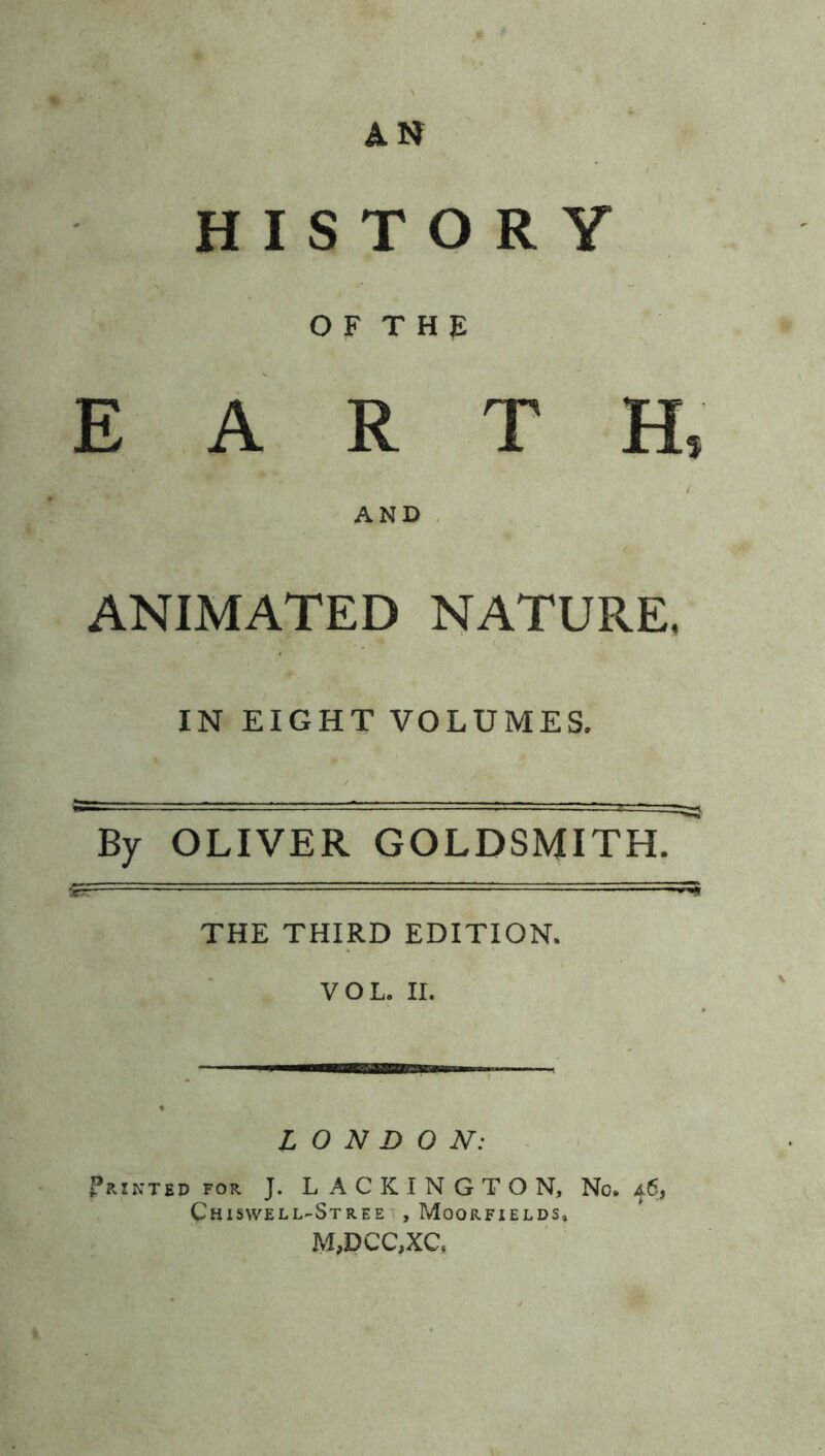 AN HISTORY 0 F T H E EARTH* / AND ANIMATED NATURE. IN EIGHT VOLUMES. By OLIVER GOLDSMITH. THE THIRD EDITION. VOL. II. LONDON: Printed for J. LACKINGTON, Chiswell-Stree , Moorfields, M,DCC,XC( No. *6,