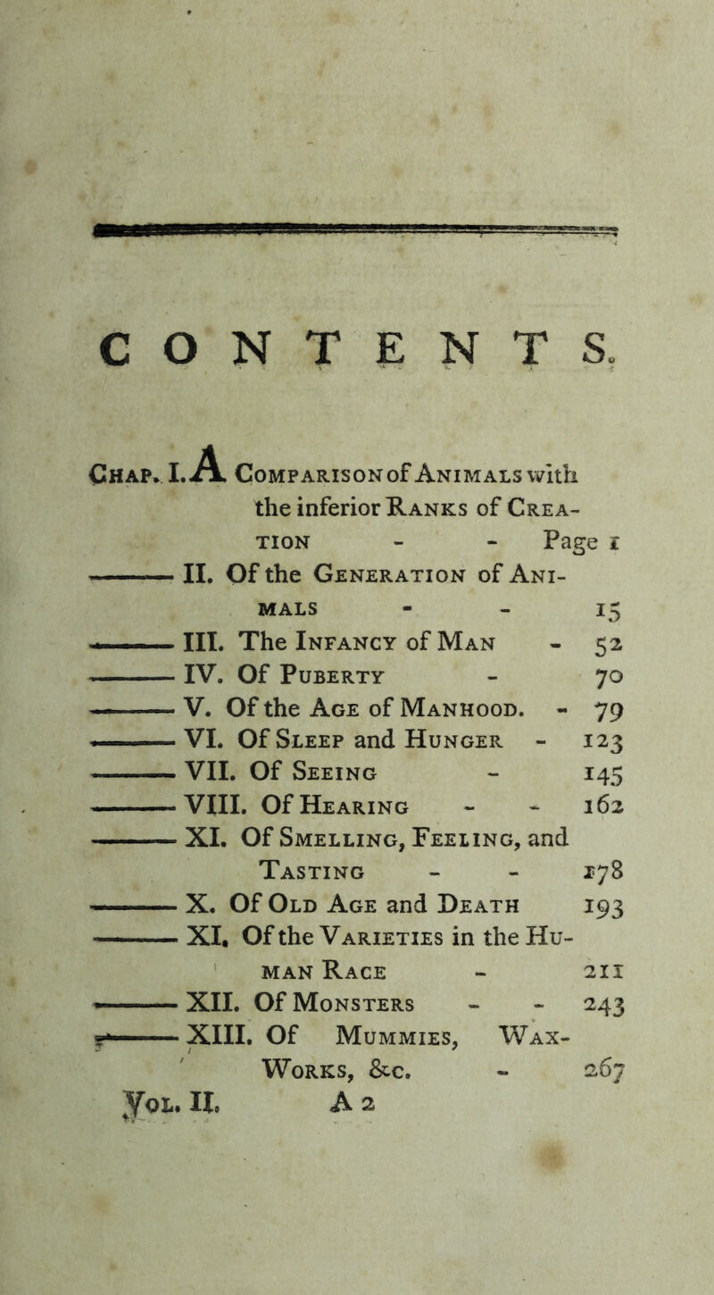 CONTENTS. Chap. I. A Comparison of Animals with the inferior Ranks of Crea- tion - - Page i II. Of the Generation of Ani- mals - - 15 — III. The Infancy of Man - 52 IV. Of Puberty - 70 V. Of the Age of Manhood. - 79 — VI. Of Sleep and Hunger - 123 VII. Of Seeing - 145 VIII. Of Hearing - - 162 XI. Of Smelling, Feeling, and Tasting - - 178 X. Of Old Age and Death 193 XI. Of the Varieties in the Hu- man Race - 211 XII. Of Monsters - - 243 XIII. Of Mummies, Wax- Works, &c. - 267 jot. 11. a 2