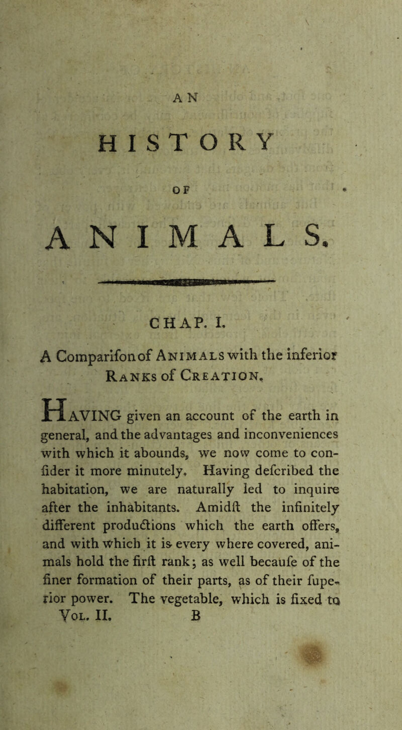 HISTORY OF ANIMALS. CHAP. I. A Comparifonof Animals with the inferior Ranks of Creation, Having given an account of the earth in general, and the advantages and inconveniences with which it abounds, we now come to con- fider it more minutely. Having defcribed the habitation, we are naturally led to inquire after the inhabitants. Amidft the infinitely different produdtions which the earth offers, and with which it is- every where covered, ani- mals hold the firfl rank; as well becaufe of the finer formation of their parts, as of their fupe^ rior power. The vegetable, which is fixed ta Yol. II. B