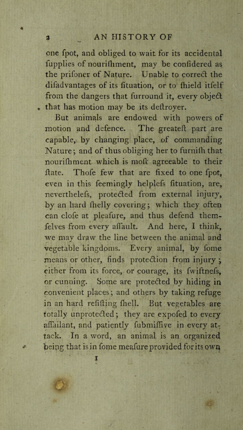 4 AN HISTORY OF % one fpot, and obliged to wait for its accidental fupplies of nourifhment, may be confidered as the prifoner of Nature. Unable to correCt the difadvantages of its fituation, or to fhield itfelf from the dangers that furround it, every objeCt , that has motion may be its defiroyer. But animals are endowed with powers of motion and defence. The greatefi part are capable, by changing place, of commanding Nature; and of thus obliging her to furnifh that nourifhment which is moft agreeable to their Rate. Thofe few that are fixed to one fpot, even in this feemingly helplefs fituation, are, neverthelefs, protected from external injury, by an hard fhelly covering; which they often can clofe at pleafure, and thus defend them- felves from every aflault. And here, I think, we may draw the line between the animal and vegetable kingdoms. Every animal, by fome means or other, finds protection from injury j either from its force, or courage, its fwiftnefs, or cunning. Some are protected by hiding in convenient places; and others by taking refuge in an hard refilling fnell. But vegetables are totally unprotected; they are expofed to every afiailant, and patiently fubmifiiye in every at- tack. In a word, an animal is an organized * being that is in fome meafure provided foritsowq