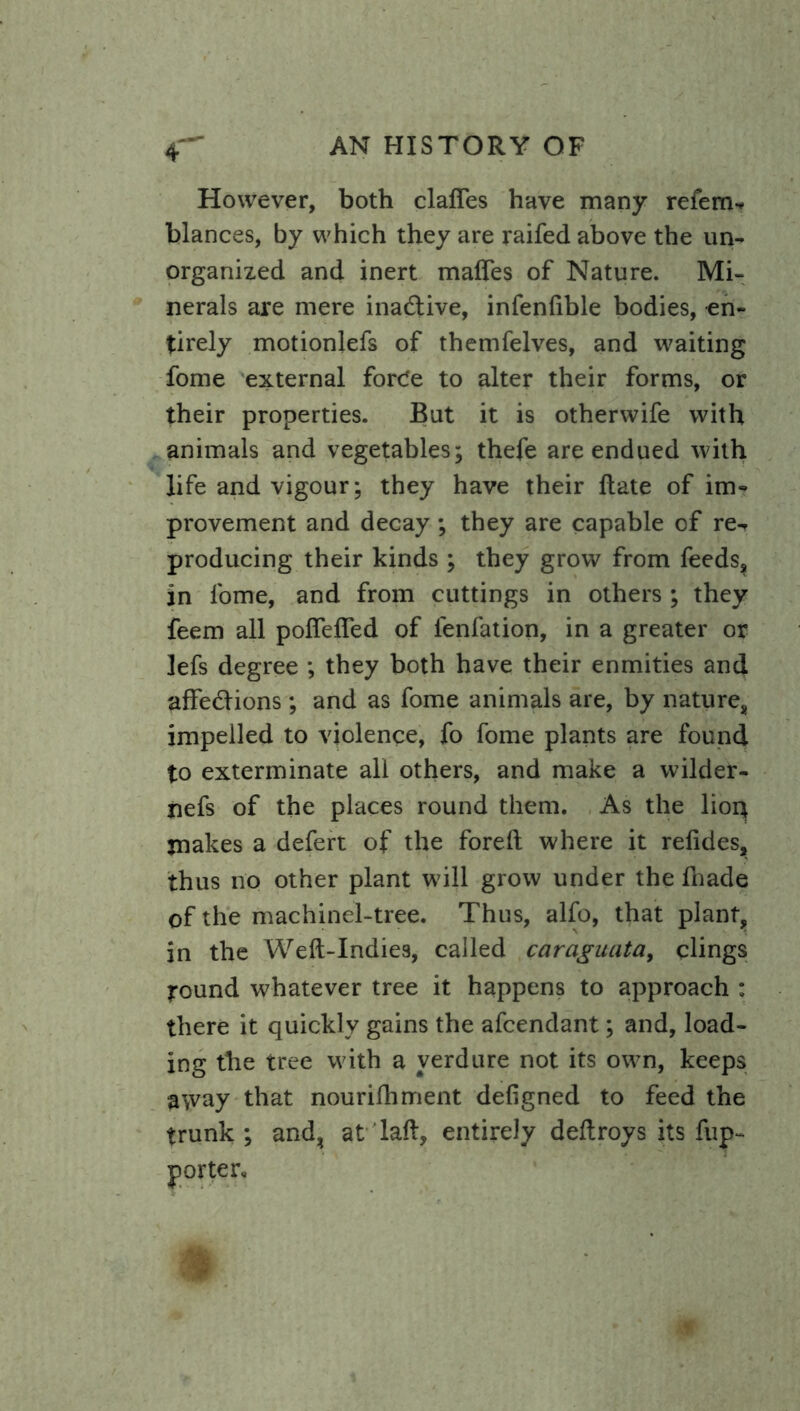 However, both dalles have many refem-* blances, by which they are raifed above the un- organized and inert maffes of Nature. Mi- nerals are mere inactive, infenlible bodies, en- tirely motionlefs of themfelves, and waiting fome external force to alter their forms, or their properties. But it is otherwife with animals and vegetables; thefe are endued with life and vigour; they have their Hate of im- provement and decay; they are capable of re-, producing their kinds ; they grow from feeds, in fome, and from cuttings in others ; they feem all poftefied of fenfation, in a greater or jefs degree ; they both have their enmities and affections; and as fome animals are, by nature, impelled to violence, fo fome plants are found to exterminate all others, and make a wilder- nefs of the places round them. As the lior* makes a defert of the foreft where it refides, thus no other plant will grow under the fhade of the machinel-tree. Thus, alfo, that plant, in the Weft-Indies, called car agitata, clings round whatever tree it happens to approach : there it quickly gains the afcendant; and, load- ing the tree with a verdure not its own, keeps a\vay that nourilhment defigned to feed the trunk; and, at laft, entirely deftroys its fup-