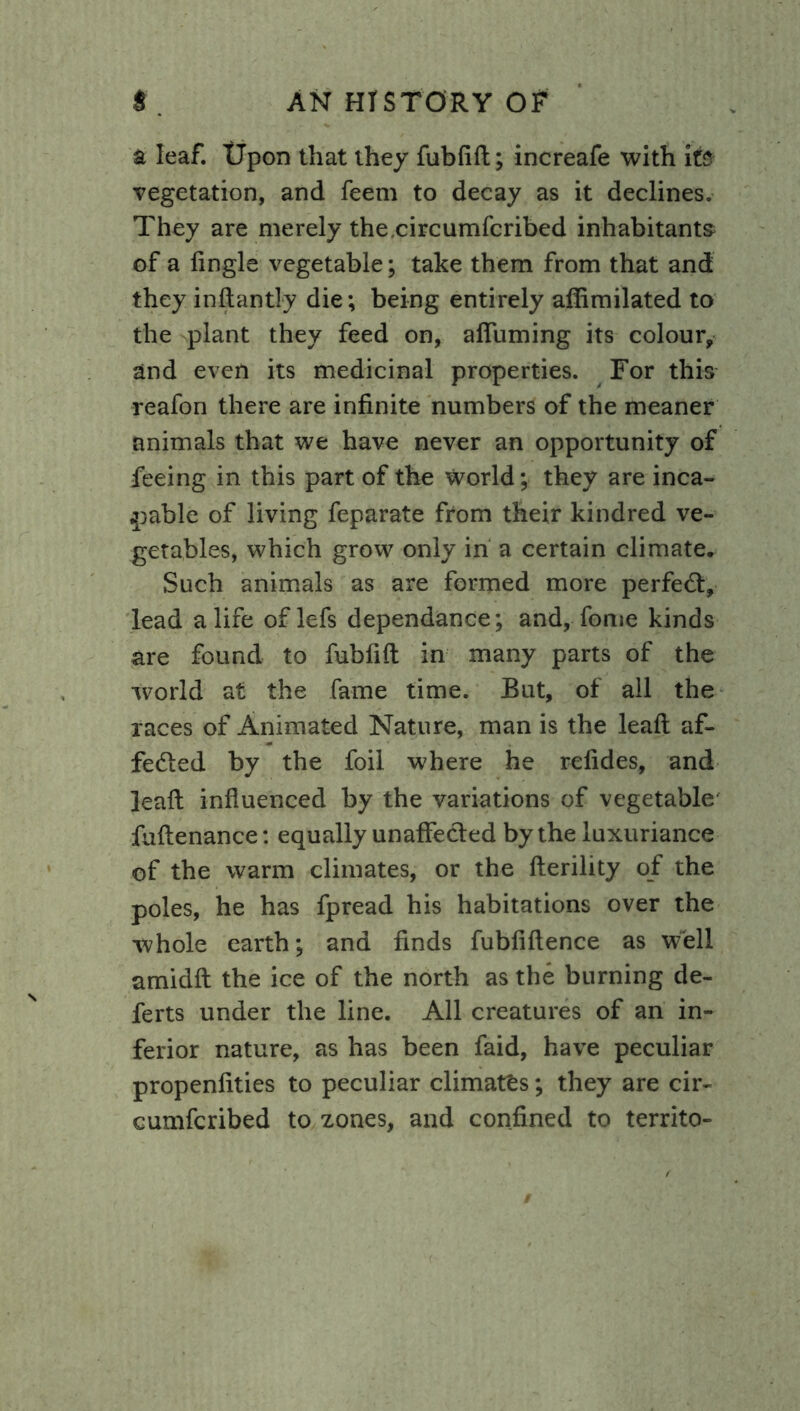a leaf. Upon that they fubfifl; increafe with it? vegetation, and feem to decay as it declines. They are merely thecircumfcribed inhabitants of a fingle vegetable; take them from that and they inftantly die; being entirely affimilated to the plant they feed on, afiuming its colour, and even its medicinal properties. For this reafon there are infinite numbers of the meaner animals that we have never an opportunity of feeing in this part of the world; they are inca- pable of living feparate from their kindred ve- getables, which grow only in a certain climate. Such animals as are formed more perfect, lead a life of lefs dependance; and, fome kinds are found to fubfifl: in many parts of the world at the fame time. But, of all the races of Animated Nature, man is the lead af- fected by the foil where he refides, and ]eaft influenced by the variations of vegetable fuftenance: equally unaffected by the luxuriance of the warm climates, or the fterility of the poles, he has fpread his habitations over the whole earth; and finds fubfiftence as well amidfi: the ice of the north as the burning de- ferts under the line. All creatures of an in- ferior nature, as has been faid, have peculiar propenfities to peculiar climates; they are cir- cumfcribed to zones, and confined to territo-