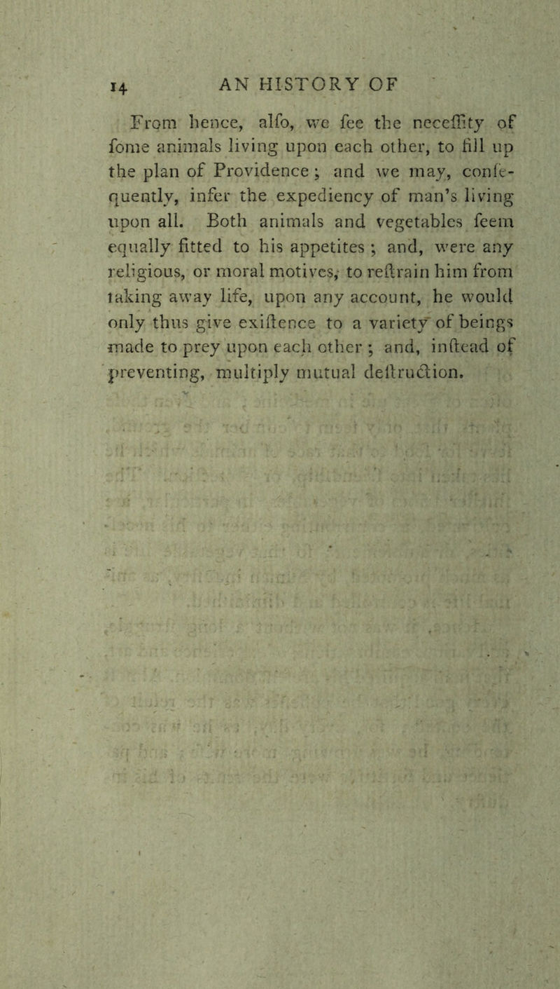 From hence, alfo, we fee the neceffity of fome animals living upon each other, to till up the plan of Providence; and we may, confe- quentlv, infer the expediency of man’s living upon all. Both animals and vegetables feem equally fitted to his appetites ; and, were any religious, or moral motives,- to redrain him from taking away life, upon any account, he would only thus give exigence to a variety of beings made to prey upon each other ; and, in dead of preventing, multiply mutual dedruclion.