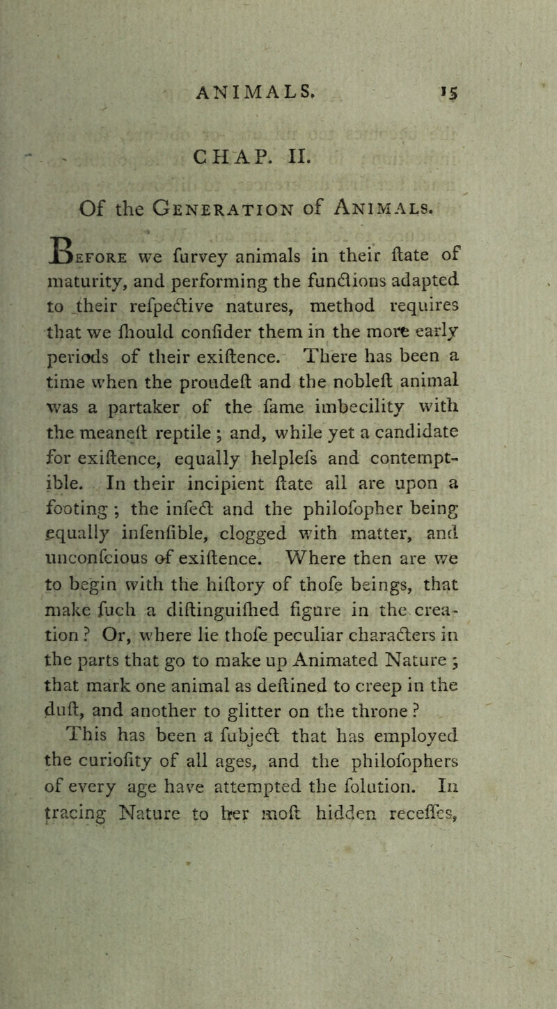 CHAP. II. Of the Generation of Animals. Before we furvey animals in their ftate of maturity, and performing the fundions adapted to their refpedive natures, method requires that we fhould confider them in the more early periods of their exiftence. There has been a time when the proudeft and the nobleft animal was a partaker of the fame imbecility with the meaneft reptile ; and, while yet a candidate for exiftence, equally helplefs and contempt- ible. In their incipient ftate ail are upon a footing ; the infed and the philofopher being .equally infenfible, clogged with matter, and nnconfcious of exiftence. Where then are we to begin with the hiftory of thofe beings, that make fuch a diftinguifhed figure in the crea- tion ? Or, where lie thofe peculiar charaders in the parts that go to make up Animated Nature ; that mark one animal as deftined to creep in the duft, and another to glitter on the throne ? This has been a fubjed that has employed the curiofity of all ages, and the philofophers of every age have attempted the folution. In tracing Nature to her moft hidden receffes,