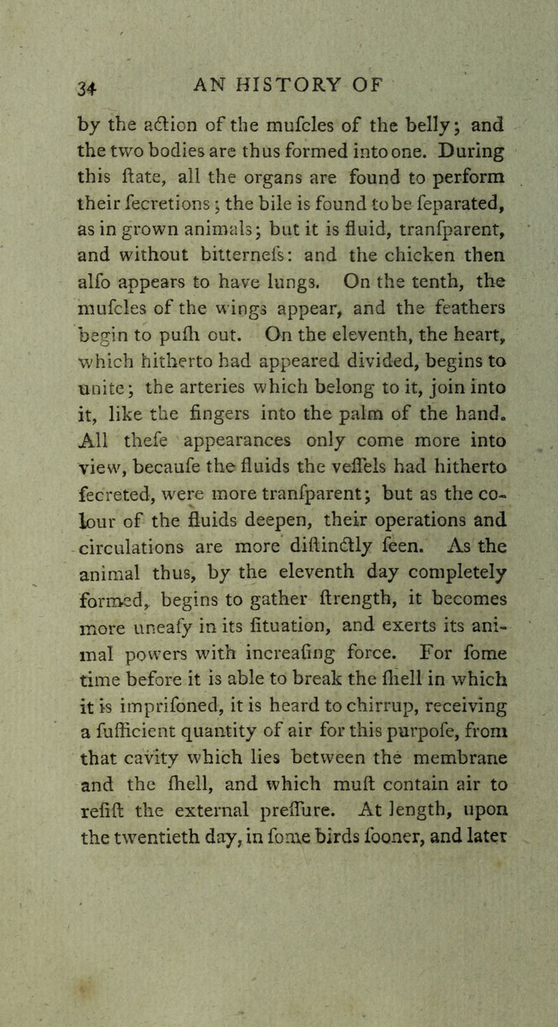 by the adtion of the mufcles of the belly; and the two bodies are thus formed into one. During this Rate, all the organs are found to perform their fecretions; the bile is found to be feparated, as in grown animals; but it is fluid, tranfparent, and without bitternefs: and the chicken then alfo appears to have lungs. On the tenth, the mufcles of the wings appear, and the feathers begin to pufh out. On the eleventh, the heart, which hitherto had appeared divided, begins to unite; the arteries which belong to it, join into it, like the fingers into the palm of the hand. All thefe appearances only come more into view, becaufe the fluids the veflels had hitherto fecreted, were more tranfparent; but as the co- lour of the fluids deepen, their operations and circulations are more diftin&ly feen. As the animal thus, by the eleventh day completely formed, begins to gather ftrength, it becomes more uneafy in its fituation, and exerts its ani- mal powers with increafing force. For fome time before it is able to break the flrell in which it is imprifoned, it is heard to chirrup, receiving a fufficient quantity of air for this purpofe, from that cavity which lies between the membrane and the Ihell, and which mult contain air to refill the external preflure. At length, upon the twentieth day, in fome birds looner, and later