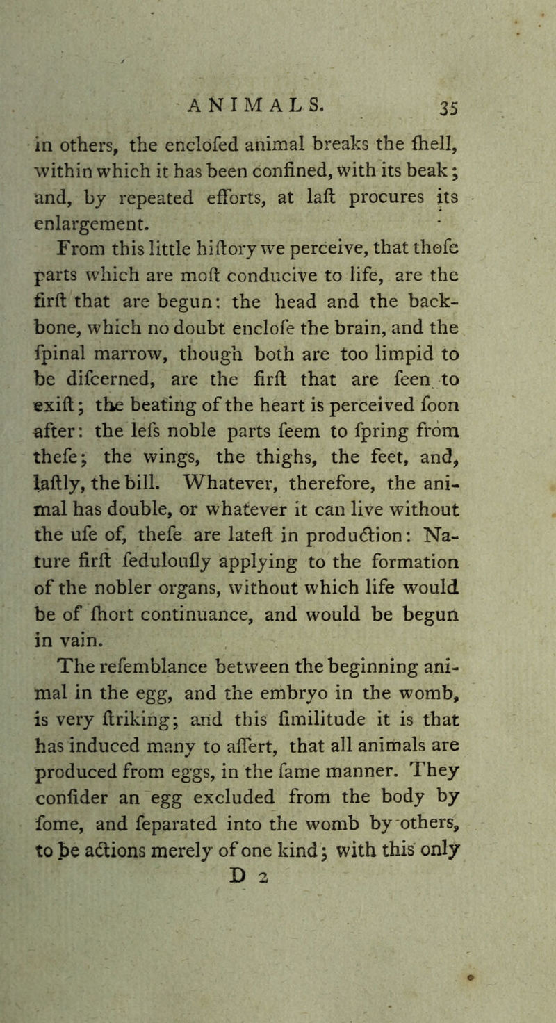 in others, the enclofed animal breaks the fhell, within which it has been confined, with its beak; and, by repeated efforts, at laft procures its enlargement. From this little hiftory we perceive, that thofe parts which are mod conducive to life, are the firft that are begun: the head and the back- bone, which no doubt enclofe the brain, and the fpinal marrow, though both are too limpid to be difcerned, are the firft that are feen to exift; the beating of the heart is perceived foon after: the lefs noble parts feem to fpring from thefe; the wings, the thighs, the feet, and, laftly, the bill. Whatever, therefore, the ani- mal has double, or whatever it can live without the ufe of, thefe are latefl in production: Na- ture firft feduloufly applying to the formation of the nobler organs, without which life would be of fhort continuance, and would be begun in vain. The refemblance between the beginning ani- mal in the egg, and the embryo in the womb, is very ftriking; and this limilitude it is that has induced many to affert, that all animals are produced from eggs, in the fame manner. They confider an egg excluded from the body by fome, and feparated into the womb by others, to be actions merely of one kind; with this only