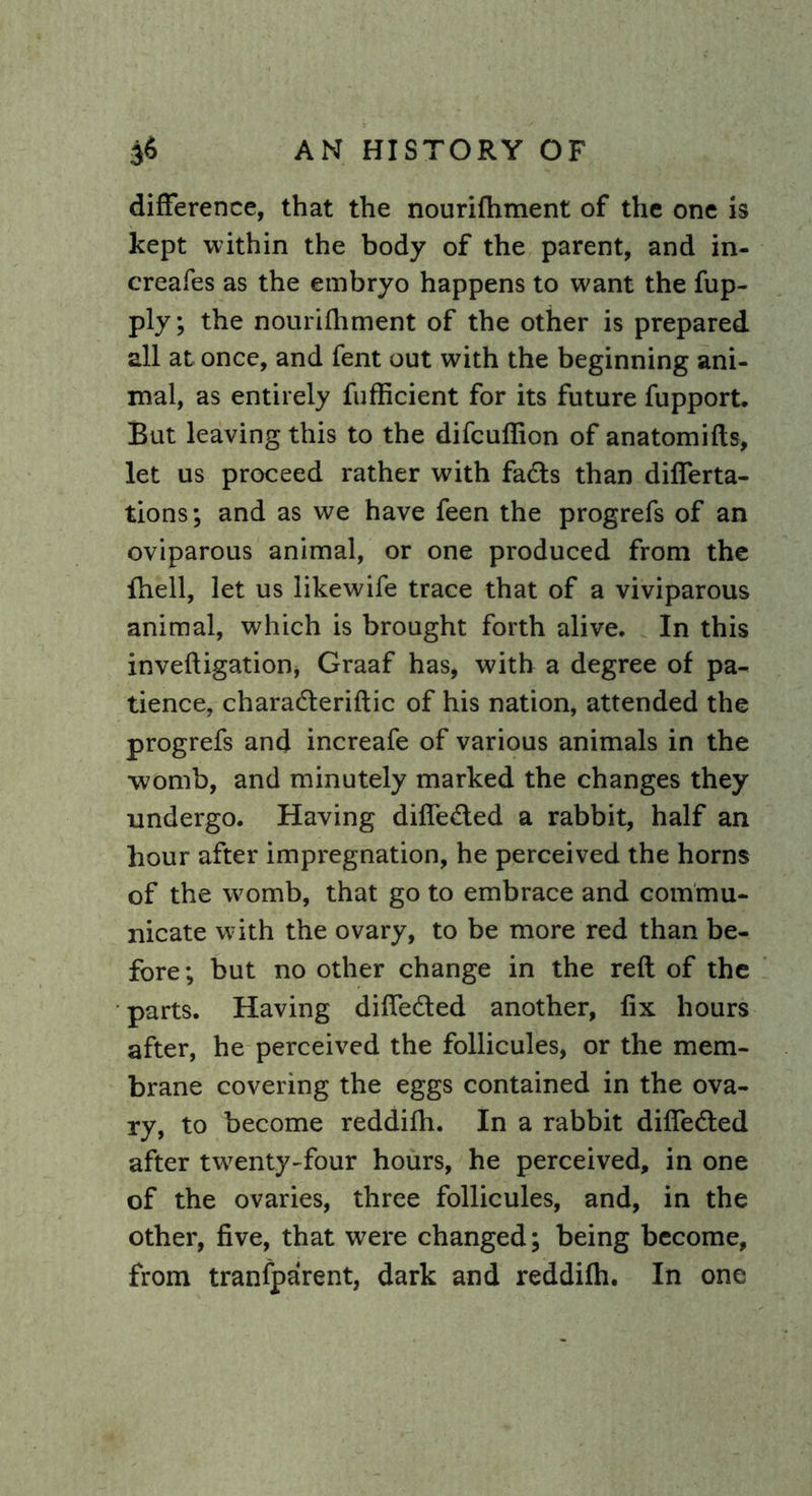 difference, that the nourifhment of the one is kept within the body of the parent, and in- creafes as the embryo happens to want the fup- ply; the nourifhment of the other is prepared all at once, and fent out with the beginning ani- mal, as entirely fufficient for its future fupport. But leaving this to the difcuflion of anatomifts, let us proceed rather with fads than difierta- tions; and as we have feen the progrefs of an oviparous animal, or one produced from the fhell, let us likewife trace that of a viviparous animal, which is brought forth alive. In this inveftigation, Graaf has, with a degree of pa- tience, charaderiftic of his nation, attended the progrefs and increafe of various animals in the womb, and minutely marked the changes they undergo. Having difleded a rabbit, half an hour after impregnation, he perceived the horns of the womb, that go to embrace and commu- nicate with the ovary, to be more red than be- fore ; but no other change in the reft of the parts. Having difleded another, fix hours after, he perceived the follicules, or the mem- brane covering the eggs contained in the ova- ry, to become reddifh. In a rabbit difleded after tw7enty-four hours, he perceived, in one of the ovaries, three follicules, and, in the other, five, that were changed; being become, from tranfparent, dark and reddifh. In one