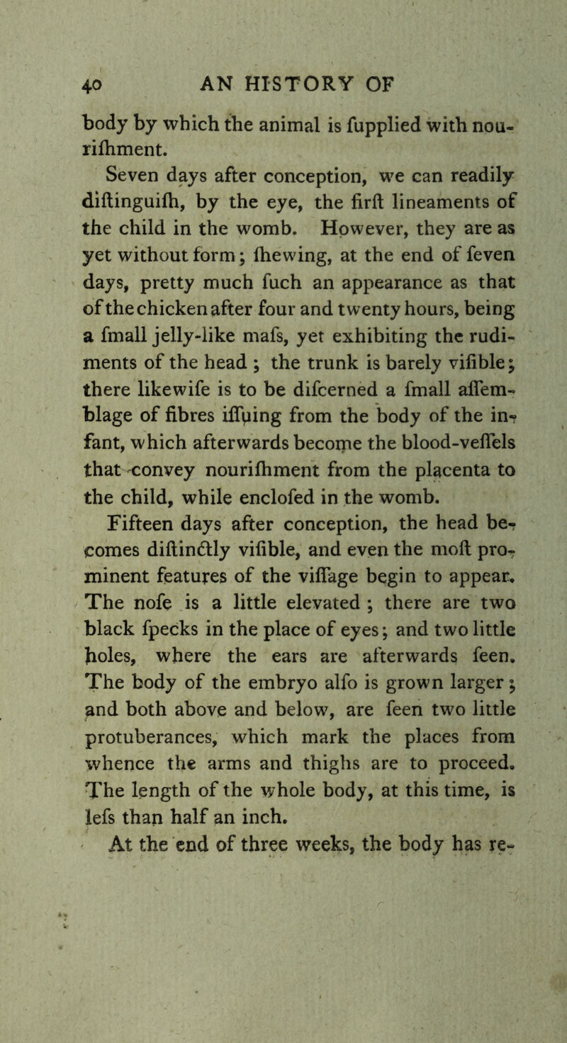 body by which the animal is fupplied with nou- rifhment. Seven days after conception, we can readily diftinguifh, by the eye, the firft lineaments of the child in the womb. However, they are as yet without form; (hewing, at the end of feven days, pretty much fuch an appearance as that of the chicken after four and twenty hours, being a fmall jelly-like mafs, yet exhibiting the rudi- ments of the head ; the trunk is barely vifible; there likewife is to be difcerned a fmall affem- blage of fibres ifiping from the body of the in* fant, which afterwards become the blood-vehels that convey nourifhment from the placenta to the child, while enclofed in the womb. Fifteen days after conception, the head be- comes diftin&ly vifible, and even the mod proT minent features of the village begin to appear. The nofe is a little elevated ; there are two black fpecks in the place of eyes; and two little boles, where the ears are afterwards feen. The body of the embryo alfo is grown larger; and both above and below, are feen two little protuberances, which mark the places from whence the arms and thighs are to proceed. The length of the whole body, at this time, is lefs than half an inch. At the end of three weeks, the body has re-