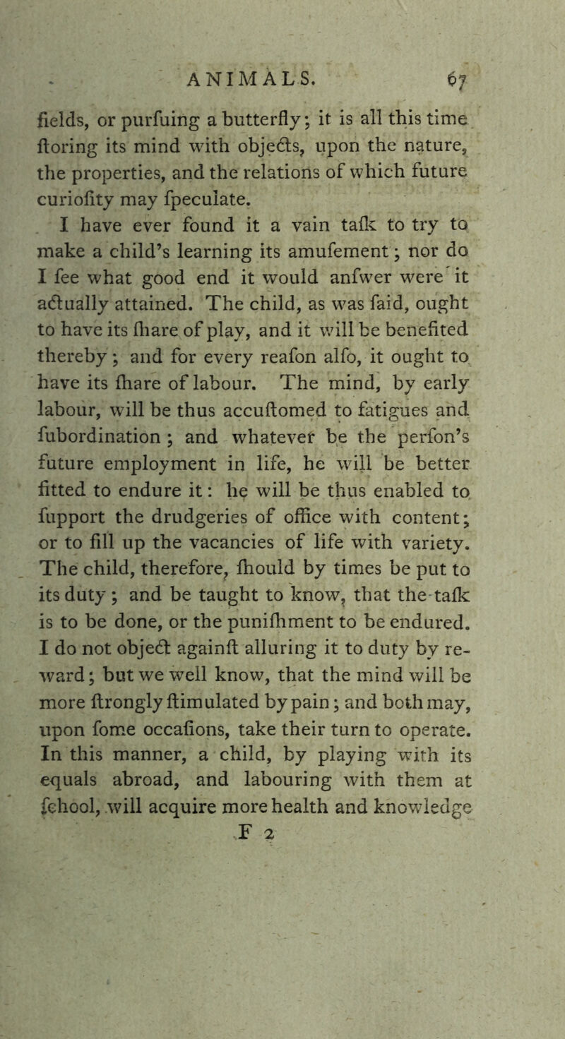 fields, or purfuing a butterfly; it is all this time ftoring its mind with objedts, upon the nature, the properties, and the relations of which future curioflty may fpeculate. I have ever found it a vain talk to try to make a child’s learning its amufement; nor do I fee what good end it would anfwer were it adlually attained. The child, as was faid, ought to have its fhare of play, and it will be benefited thereby; and for every reafon alfo, it ought to have its fhare of labour. The mind, by early labour, will be thus accuftomed to fatigues and fubordination ; and whatever be the perfon’s future employment in life, he will be better fitted to endure it: he will be thus enabled to fupport the drudgeries of office with content; or to fill up the vacancies of life with variety. The child, therefore, ffiould by times be put to its duty ; and be taught to know, that the talk is to be done, or the puniffiment to be endured. I do not objedt againft alluring it to duty by re- ward ; but we well know, that the mind will be more flrongly ftimulated by pain; and both may, upon fome occafions, take their turn to operate. In this manner, a child, by playing with its equals abroad, and labouring with them at fehool, will acquire more health and knowledge F 2