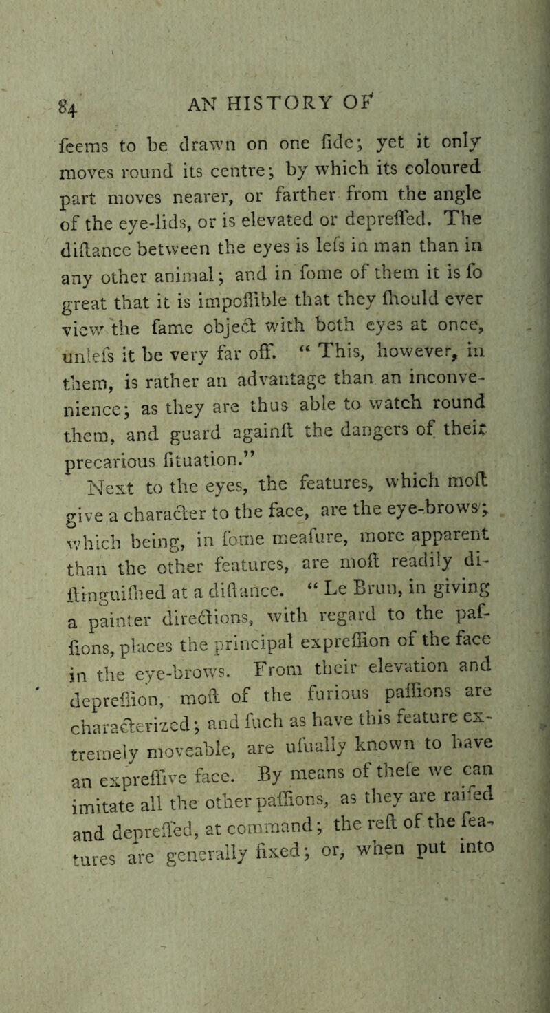 8+ feems to be drawn on one fide; yet it only moves round its centre; by which its coloured part moves nearer, or farther from the angle of the eye-lids, or is elevated or deprefied. The diftance between the eyes is lefs in man than in any other animal; and in fome of them it is fo great that it is impoffible that they flrould ever view the fame object with both eyes at once, uniefs it be very far off. “ This, however, in them, is rather an advantage than an inconve- nience; as they are thus able to watch round them, and guard again!! the dangers of their precarious fituation.” Nest to the eyes, the features, which mod give a character to the face, are the eye-brows; which being, in fome meafure, more apparent than the other features, are moft readily di- ftinguiihed at a diftance. “ Le Bruu, in giving a painter directions, with regard to the paf- fions, places the principal exprefiion of the face in the eye-brows. From their elevation and deprefiion, moft of the furious paffions are characterized; and fuch as have this feature ex- tremely moveable, are ufually known to have an expreffive face. By means of thefe we can imitate all the other paffions, as they are raned and deprefied, at command; the reft of the fea- tures are generally fixed; or, when put into