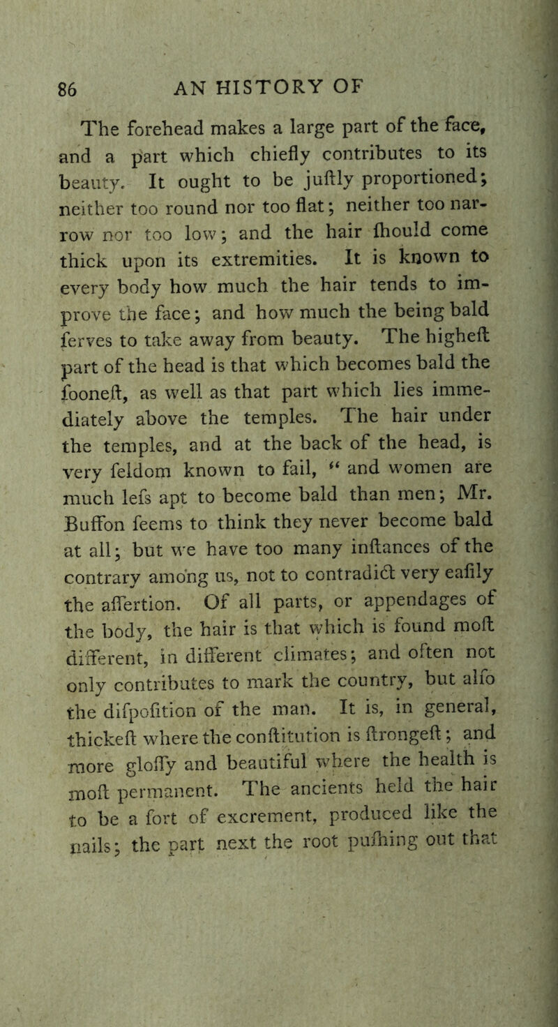 The forehead makes a large part of the face, and a part which chiefly contributes to its beauty. It ought to be juftly proportioned; neither too round nor too flat; neither too nar- row nor too low ; and the hair fhould come thick upon its extremities. It is known to every body how much the hair tends to im- prove the face; and how much the being bald ferves to take away from beauty. The higheil part of the head is that which becomes bald the fooned, as well as that part which lies imme- diately above the temples. The hair under the temples, and at the back of the head, is very feldom known to fail, “ and women are much lefs apt to become bald than men; Mr. Buffon feems to think they never become bald at all; but we have too many indances of the contrary among us, not to contradict very eafily the aflertion. Of all parts, or appendages of the body, the hair is that which is found mod different, in different climates; and often not only contributes to mark the country, but alfo the difpofition of the man. It is, in general, thicked where the condi tution is ftrongeft; and more glofly and beautiful where the health is mod permanent. The ancients held the hair to be a fort of excrement, produced like the nails; the part next the root pufhing out that