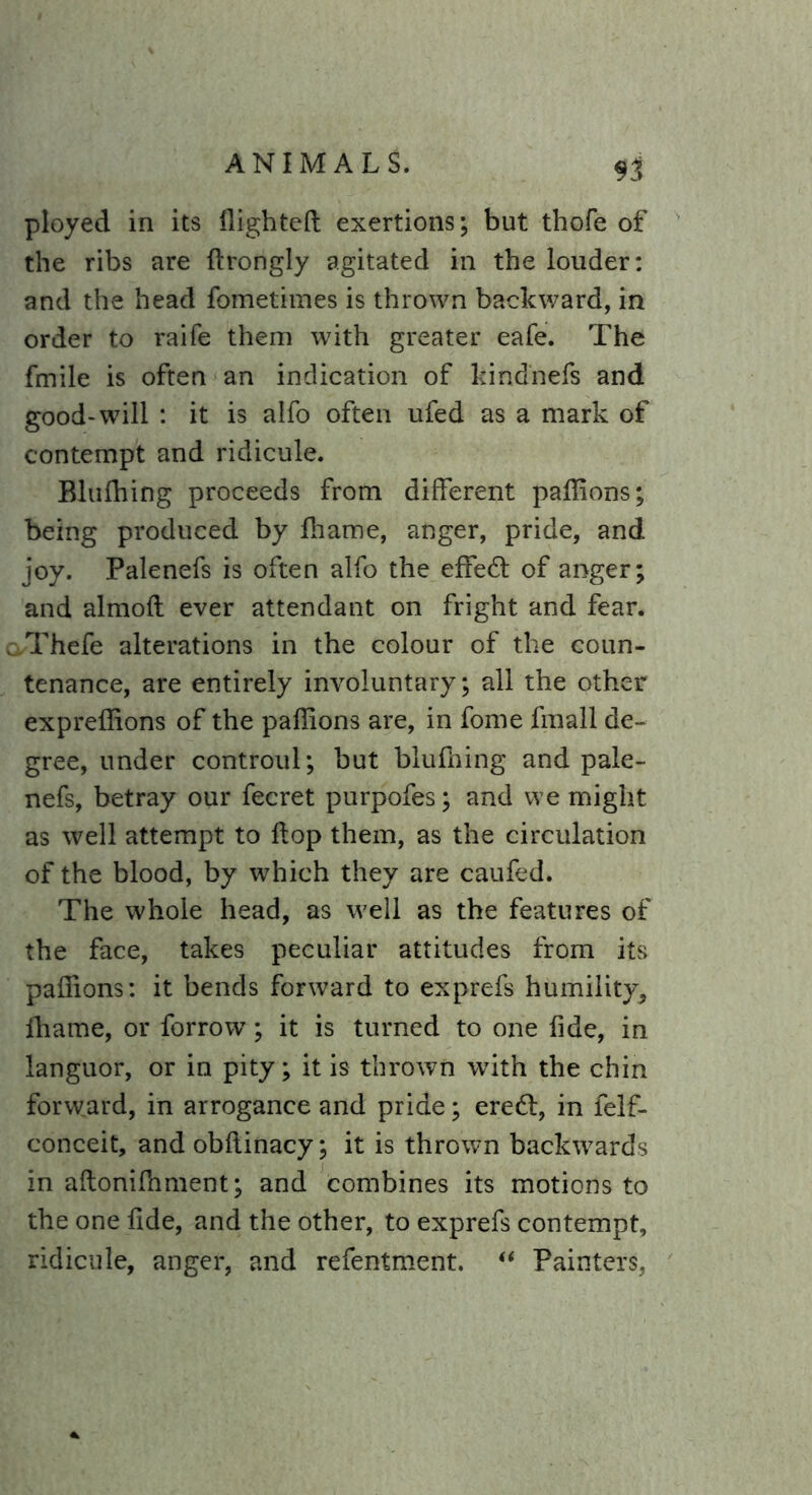 $3 ployed in its flighted exertions; but thofe of the ribs are ftrongly agitated in the louder: and the head fometimes is thrown backward, in order to raife them with greater eafe. The fmile is often an indication of kindnefs and good-will : it is alfo often ufed as a mark of contempt and ridicule. Blufhing proceeds from different paflions; being produced by fhame, anger, pride, and joy. Palenefs is often alfo the effedt of anger; and almofl ever attendant on fright and fear. oThefe alterations in the colour of the coun- tenance, are entirely involuntary; all the other expreflions of the paflions are, in fome fmall de- gree, under controul; but blufhing and pale- nefs, betray our fecret purpofes; and we might as well attempt to flop them, as the circulation of the blood, by which they are caufed. The whole head, as well as the features of the face, takes peculiar attitudes from its paflions: it bends forward to exprefs humility^ fhame, or forrow; it is turned to one fide, in languor, or in pity; it is thrown with the chin forward, in arrogance and pride; eredl, in felf- conceit, and obfiinacy; it is thrown backwards in aflonifhment; and combines its motions to the one fide, and the other, to exprefs contempt, ridicule, anger, and refentment. “ Painters,