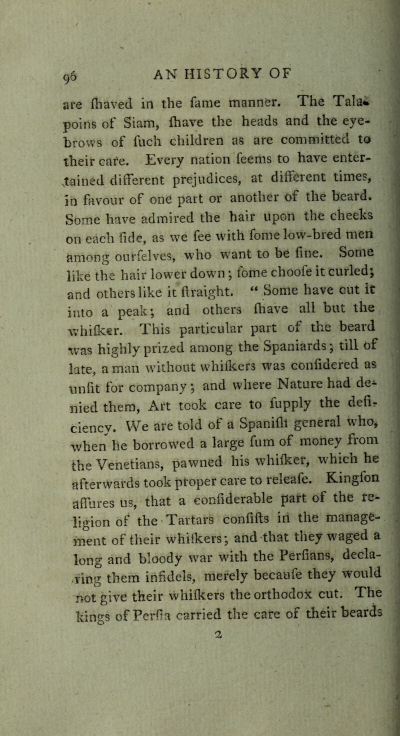 are lhaved in the fame manner. The Tala* poins of Siam, lhave the heads and the eye- brows of fuch children as are committed to their care. Every nation feems to have enter- tained different prejudices, at different times, in favour of one part or another of the beard. Some have admired the hair upon the cheeks on each fide, as we fee with fome low-bred men among ourfelves, who want to be fine. Some like the hair lower down; fome choofe it curled; and others like it ftraight. “ Some have cut it into a peak; and others lhave all but the whifleer. This particular part of the beard •was highly prized among the Spaniards; till of late, a man without whilkers was confidered as unfit for company; and where Nature had dee- med them, Art took care to fupply the defir ciency. We are told of a Spanilli general who, when he borrowed a large fum of money from the Venetians, pawned his whilker, which he afterwards took proper care to releafe. Kingfon affures us, that a confiderable part of the re- ligion of the Tartars confifts in the manage- ment of their whilkers; and that they waged a long and bloody war with the Perfians, decla- ring them infidels, merely becaufe they would not give their whilkers the orthodox cut. The kings of Perila carried the care of their beards 2