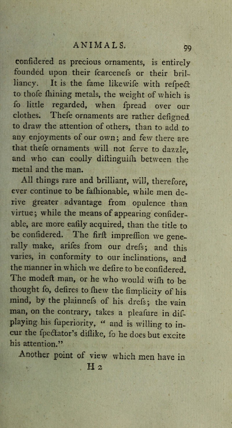 99 confidered as precious ornaments, is entirely founded upon their fcarcenefs or their bril- liancy. It is the fame likevvife with refpetf: to thofe fhining metals, the weight of which is fo little regarded, when fpread over our clothes. Thefe ornaments are rather deligned to draw the attention of others, than to add to any enjoyments of our own; and few there are that thefe ornaments will not ferve to dazzle, and wrho can coolly diftinguifh between the metal and the man. All things rare and brilliant, will, therefore, ever continue to be fafhionable, while men de- rive greater advantage from opulence than virtue; while the means of appearing confider- able, are more eafily acquired, than the title to be confidered. The firft impreffion we gene- rally make, arifes from our drefs; and this varies, in conformity to our inclinations, and the manner in which we defire to be confidered. The modeft man, or he who would wifh to be thought fo, defires to fhew the fimplicity of his mind, by the plainnefs of his drefs; the vain man, on the contrary, takes a pleafure in dif- playing his fuperiority, “ and is willing to in- cur the fpedlator’s difiike, fo he does but excite his attention.” Another point of view which men have in H2