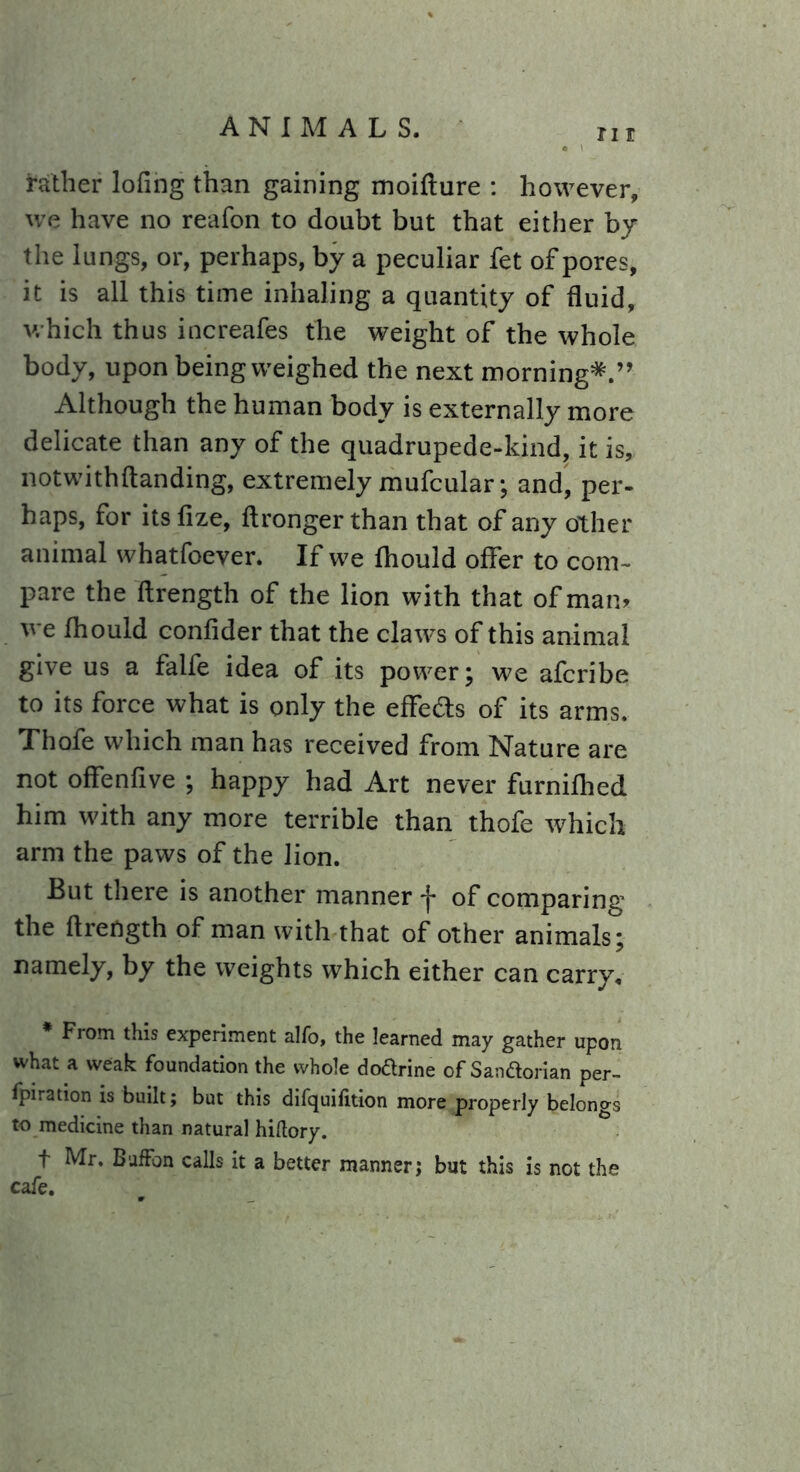 rather lofing than gaining moiflure : however, we have no reafon to doubt but that either by the lungs, or, perhaps, by a peculiar fet of pores, it is all this time inhaling a quantity of fluid, which thus increafes the weight of the whole body, upon being weighed the next morning*.” Although the human body is externally more delicate than any of the quadrupede-kind, it is, notwithftanding, extremely mufcular; and, per- haps, for itsfize, flrongerthan that of any other animal whatfoever. If we fhould offer to com- pare the flrength of the lion with that of man. we fhould confider that the claws of this animal give us a falfe idea of its power; we afcribe to its force what is only the effedts of its arms. Thofe which man has received from Nature are not offenfive ; happy had Art never furnifhed him with any more terrible than thofe which arm the paws of the lion. But there is another manner *j* of comparing the flrength of man with that of other animals; namely, by the weights which either can carry. * From this experiment alfo, the learned may gather upon what a weak foundation the whole do&rine of San&orian per- fpiration is built; but this difquifition more properly belongs to medicine than natural hiftory. t Mr. BufFon calls it a better manner; but this is not the cafe.