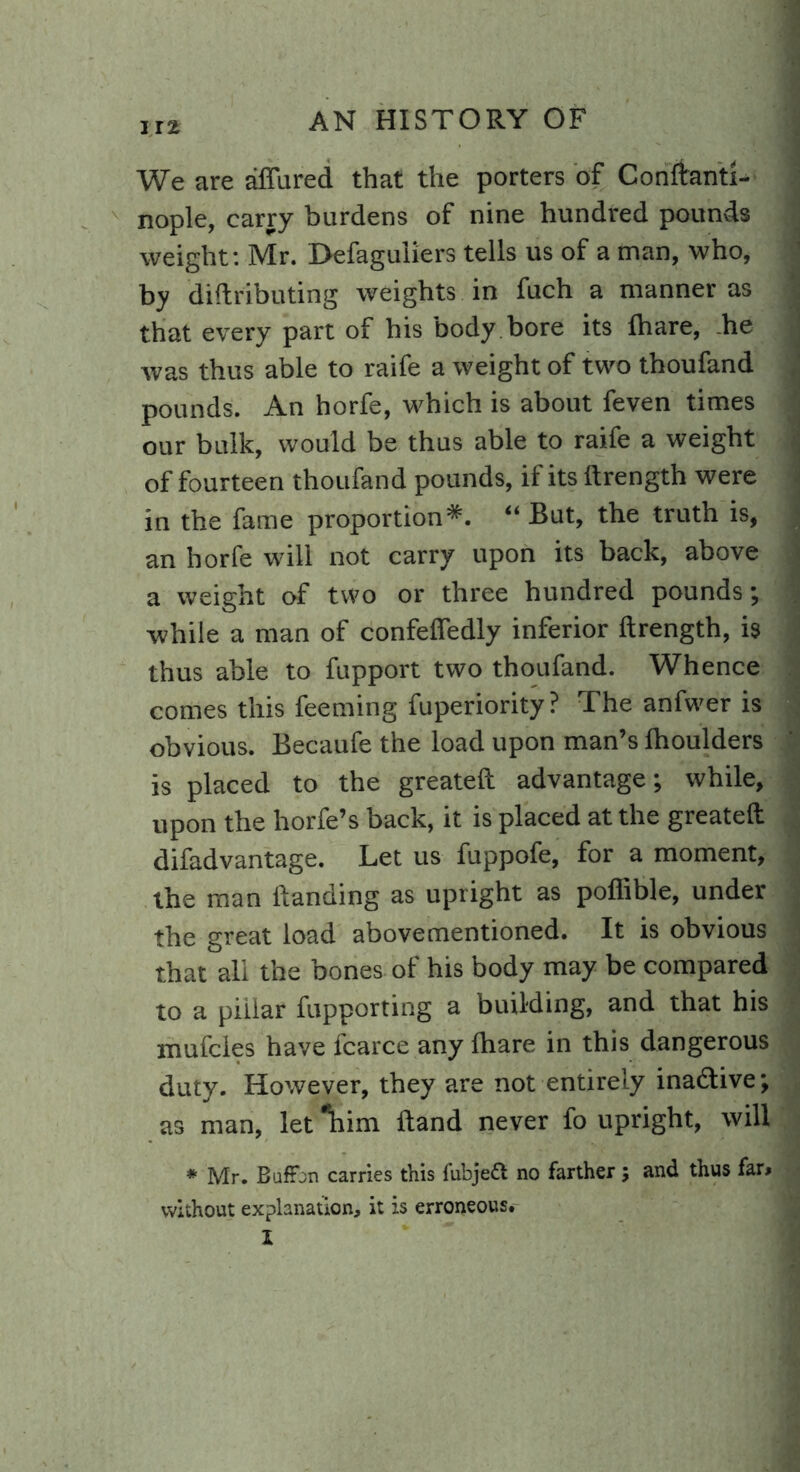 We are allured that the porters of Conftanti- nople, carry burdens of nine hundred pounds weight: Mr. Defaguiiers tells us of a man, who, by diftributing weights in fuch a manner as that every part of his body bore its lhare, .he was thus able to raife a weight of two thoufand pounds. An horfe, which is about feven times our bulk, would be thus able to raife a weight of fourteen thoufand pounds, if its ftrength were in the fame proportion*. “ But, the truth is, an horfe will not carry upon its back, above a weight of two or three hundred pounds; while a man of confefiedly inferior ftrength, is thus able to fupport two thoufand. Whence comes this feeming fuperiority? The anfwer is obvious. Becaufe the load upon man’s Ihoulders is placed to the greateft advantage; while, upon the horfe’s back, it is placed at the greateft difadvantage. Let us fuppofe, for a moment, the man ftanding as upright as poflible, under the great load abovementioned. It is obvious that all the bones of his body may be compared to a pillar fupporting a building, and that his mufcles have fcarce any lhare in this dangerous duty. However, they are not entirely inactive; as man, let ‘'him Hand never fo upright, will * Mr. Boffin carries this fuhjett no farther and thus far* without explanation, it is erroneous. I